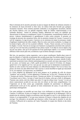 6
Dans le domaine de la sécurité, personne ne peut se targuer de détenir de solutions miracles et
les donneurs de leçon devraient se faire rares, les échecs étant plus bavards que quelques
incertaines réussites. Nous sommes pourtant confrontés à un programme sécuritaire, décliné
par Nicolas Sarkozy avec un aplomb magistral, bardé de chiffres impressionnants et de
certitudes absolues, bourré de solutions simples, débarrassé de toutes ces subtilités qui
obscurcissent le discours et compliquent l’action. Ce programme, essentiellement fondé sur la
prison, s’adresse immédiatement et agréablement à notre cortex primaire. Il présente cet
avantage de procurer des sensations fortes, dès les premiers instants de l’écoute: il assouvit la
soif de vengeance, la rage de punir, il procure en un minimum de temps la jouissance simple
d’appliquer simplement des idées simples. Mais les suites sont moins exaltantes. Le danger est
la minute d’après, celle où l’on se prend à réfléchir. Et pire, l’heure suivante, où l’on mesure
les dégâts. L’un des buts de cet ouvrage est d’analyser ce programme sécuritaire dès à présent,
avant qu’il ne soit trop tard, en profitant d’une chance inouïe: il est déjà en oeuvre depuis cinq
ans par son auteur, sans qu’il soit question là d’une quelconque rupture, si ce n’est la volonté
affirmée d’aller encore plus loin, au-delà de ce que la droite classique a accepté.
Dès lors, ces questions à peine esquissées, vont se poser cruellement. Quelle place reste-t-il
pour les libertés si l’individu est prisonnier dès son plus jeune âge d’un destin auquel il ne peut
échapper? Déjà surveillé, bientôt fiché, poursuivi indéfiniment par son passé, interdit d’oubli,
sanctionné au premier écart, éliminé automatiquement au second, suivi pas à pas jusqu’à la fin
de ses jours, cet homme qui a failli, quelle possibilité lui reste-t-il d’évoluer, de changer,
quand tout va lui rappeler qu’il ne vaut que par ses actes qui le talonneront en permanence?
Quelle est cette société d’où toute tolérance est officiellement bannie? Où l’on ne laisse rien
passer, du moins aux plus défavorisés? Qui veut de ce carcan étouffant et rigide qui méconnaît
la vie, ses surprises, ses renouveaux, ses embellies?
La vision simpliste du délinquant qu’on nous propose est le pendant de celle du citoyen
“moderne” qui se profile. L’avenir appartient à l’homme qui “se lève tôt”, l’homme sûr de lui,
l ’homme qui choisit, l’homme qui réussit, l’homme qui mérite. Si l’exaltation du travail et de
l’excellence sont si forte, c’est que à l’autre bout de la chaîne, celui qui a failli, le délinquant,
l’homme sans mérite, doit être châtié sans pitié. Il s’agit de refuser toute “excuse”, le mot est
choisi expressément au-delà de son sens réel, de refuser en fait toute compréhension. Car
l’imposture est de faire croire que comprendre empêche de sanctionner: le délinquant,
suffisamment averti par la loi, agissant en toute connaissance de cause, n’a pas droit à un
quelconque aménagement.
Une autre politique est possible qui nous fasse vivre réellement en sécurité. Elle passe par
l’analyse, la réflexion, la prise en compte de l’extrême complexité de la délinquance. Elle ne
propose pas de solutions simples ou uniformes mais fait appel à ce qu’il y a de meilleur chez le
citoyen, à sa responsabilité. C’est que nous tenterons d’avancer à chacun des chapitres de cet
ouvrage. Une alternative est possible qui réussisse à allier d’une part la sécurité, le soin des
victimes, l’efficacité de la sanction, de l’autre l’humanité, le respect des libertés et des droits
de l’homme.
 