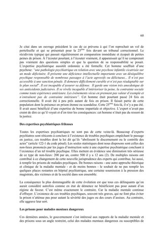 60
Je citai dans un ouvrage précédent le cas de ce prévenu à qui l’on reprochait un vol de
portefeuille et qui se présentait pour la 25ème
fois devant un tribunal correctionnel. Le
récidiviste typique qui passait régulièrement en comparution immédiate et écopait de petites
peines de prison. À l’écouter pourtant, à l’écouter vraiment, il apparaissait qu’il ne comprenait
pas vraiment des questions simples et que la question de sa responsabilité se posait.
L’expertise psychiatrique aussitôt ordonnée a été formelle. Cet homme souffrait d’une
psychose: “une pathologie psychiatrique en relation avec une psychose infantile cicatrisée sur
un mode déficitaire. Il présente une déficience intellectuelle importante avec un déséquilibre
psychique responsable de nombreux passages à l’acte agressifs ou délictueux... Il n’est pas
accessible à une sanction pénale. Il demeure difficilement curable et n’est pas réadaptable sur
le plan social”. Il est incapable d’assurer sa défense. Il garde une vision très anecdotique de
ses antécédents judiciaires. Il se révèle incapable d’intérioriser la peine, la contrainte sociale
comme toute expérience antérieure. Les événements vécus en prennent pas valeur d’exemple et
n’entraînent pas de contrainte intérieure”. Cet homme était pourtant passé 24 fois en
correctionnelle. Il avait été à peu près autant de fois en prison. Il faisait partie de cette
population dont la présence en prison étonne ou scandalise. Cette 25ème
fois-là, il n’y a pas été.
Il avait aussi bénéficié d’une expertise de bonne impartiale et objective. L’expert n’avait pas
craint de dire ce qu’il voyait et d’en tirer les conséquences: cet homme n’était pas du ressort de
la justice.
Des expertises psychiatriques frileuses
Toutes les expertises psychiatriques ne sont pas de cette veine-là. Beaucoup d’experts
psychiatres sont réticents à conclure à l’existence de troubles psychiques empêchant le passage
en justice, ces troubles dont la loi dit qu’ils “abolissent le discernement ou le contrôle des
actes” (article 122-1 du code pénal). Les seules statistiques dont nous disposons sont celles des
non-lieux prononcés par les juges d’instruction suite à une expertise psychiatrique concluant à
l’existence d’un tel trouble psychique. Elles mettent en évidence une diminution très sérieuse
de ce type de non-lieux: 200 par an, contre 500 il y a 12 ans (2). De multiples raisons ont
contribué à ce changement de cette nouvelle jurisprudence des experts qui contribue, lui aussi,
à remplir les prisons de malades psychiques. De bonnes raisons - une autre approche théorique
et clinique de la maladie mentale - et de moins bonnes - le souhait de ne pas remplir les
quelques places restantes en hôpital psychiatrique, une certaine soumission à la pression des
magistrats, des victimes et de la société dans son ensemble.
La conséquence la plus dommageable de cette évolution est que tous ces délinquants qu’on
aurait considéré autrefois comme en état de démence ne bénéficient pas pour autant d’un
régime de faveur. C’est même exactement le contraire. Car la maladie mentale continue
d’effrayer. L’existence de ces troubles psychiques, souvent très graves, qui ne font plus éviter
la prison n’atténue pas pour autant la sévérité des juges ou des cours d’assises. Au contraire,
elle aggrave leur sort.
Les prisons pour malades mentaux dangereux
Ces dernières années, le gouvernement s’est intéressé aux rapports de la maladie mentale et
des prisons sous un angle restreint, celui des malades mentaux dangereux ou susceptibles de
 