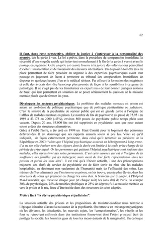 62
Il faut, dans cette perspective, obliger la justice à s’intéresser à la personnalité des
accusés, dès la garde à vue. La loi a prévu, dans la procédure de comparution immédiate, la
nécessité d’une enquête rapide qui intervient normalement à la fin de la garde à vue et avant le
passage en jugement. Cette enquête est censée fournir à la justice des informations permettant
d’éviter l’incarcération et de favorisant des mesures alternatives. Un dispositif doit être mis en
place permettant de faire procéder en urgence à des expertises psychiatriques avant tout
passage en jugement de façon à permettre au tribunal des comparutions immédiates de
disposer en quelques heures d’un avis médical sérieux. Par ailleurs la formation des magistrats
et celle des avocats doit être beaucoup plus poussée de façon à les sensibiliser à ce genre de
pathologie. Il ne s’agit pas de les transformer en expert mais de leur donner quelques notions
de base, qui leur permettent en situation de se poser sérieusement la question de la maladie
mentale plutôt que de fermer les yeux.
Développer les secteurs psychiatriques. Le problème des malades mentaux en prison est
autant un problème de politique psychiatrique que de politique pénitentiaire ou judiciaire.
C’est le sinistre de la psychiatrie de secteur public qui est en grande partie à l’origine de
l’afflux de malades mentaux en prison. Le nombre de lits de psychiatrie est passé de 75.951 en
1989 à 43.173 en 2000 (-43%), environ 800 postes de psychiatre public temps plein sont
vacants. Depuis 20 ans, 55.000 lits ont été supprimés en psychiatrie, sans que pour autant
soient créées des structures alternatives.
Grâce à l’abbé Pierre, a été créé en 1999 un Haut Comité pour le logement des personnes
défavorisées. Il est dommage que ses rapports annuels soient si peu lus. Voici ce qu’il
indiquait, de façon extrêmement pertinente, dans celui qu’il remettait au président de la
République en 2003: “alors que l’hôpital psychiatrique assurait un hébergement à long terme,
il a vu son rôle évoluer vers des séjours dont la durée est limitée à la seule prise charge de la
période de crise aiguë. Or les personnes qui quittent l’hôpital psychiatrique sont toujours des
malades, elles nécessitent des soins permanents. C’est cette carence qui est à l’origine de la
souffrance des familles qui les hébergent, mais aussi de leur forte représentation dans les
prisons et parmi les sans abri”. Il est vrai qu’à l’heure actuelle, l’une des préoccupations
majeures des chefs de service de psychiatrie est de faire sortir au plus vite les malades
hospitalisés, au détriment non seulement de l’humanité mais de l’efficacité des soins. Les
mêmes chiffres alarmants que l’on trouve en prison, on les trouve, encore plus élevés, dans les
structures de soins qui prennent en charge les sans abri. A Nanterre par exemple, à l’Hôpital
Mas-Fourestier, qui recueille chaque jour (et chaque nuit) les sans abri de Paris, on compte
30% de psychotiques, 25% de troubles phobiques et 25% de dépressifs. La maladie mentale va
vers la prison et la rue, faute d’être traitée dans des structures de soins adaptés.
Mettre fin à “la dérive psychiatrique et judiciaire”.
La situation actuelle des prisons et les propositions du ministre-candidat nous renvoie à
l’époque lointaine d’avant la naissance de la psychiatrie. On retrouve ce mélange moyenâgeux
où les déviants, les désadaptés, les mauvais sujets, les “correctionnaires”, les vérolés et les
fous se retrouvent enfermés dans des institutions fourre-tout dont l’objet principal était de
protéger la société, les honnêtes gens de tous les inconvénients de la marginalité. Un colloque
 