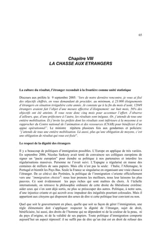 65
Chapitre VIII
LA CHASSE AUX ETRANGERS
La culture du résultat, l’étranger reconduit à la frontière comme unité statistique
Discours aux préfets le 9 septembre 2005: “lors de notre dernière rencontre, je vous ai fixé
des objectifs chiffrés, en vous demandant de procéder, au minimum, à 23.000 éloignements
d’étrangers en situation irrégulière cette année. Je constate qu’à la fin du mois d’août, 12849
étrangers avaient fait l’objet d’une mesure effective d’éloignement: sur huit mois, 56% des
objectifs ont été atteints. Il vous reste donc cinq mois pour accentuer l’effort. J’observe
d’ailleurs, que, d’une préfecture à l’autre, les résultats sont inégaux. Or, j’attends de tous une
entière mobilisation. Et j’invite les préfets dont les résultats sont inférieurs à la moyenne à se
rapprocher du Centre national de l’animation et des ressources (CNAR) pour bénéficier d’un
appui opérationnel”. Le ministre répétera plusieurs fois aux gendarmes et policiers:
“j’attends de tous une entière mobilisation. Là aussi, plus qu’une obligation de moyens, c’est
une obligation de résultat qui vous est fixée”.
Le respect de la dignité des étrangers
Il y a beaucoup de politiques d’immigration possibles. L’Europe en applique de très variées.
En septembre 2006, Nicolas Sarkozy avait tenté de convaincre ses collègues européens de
signer un “pacte européen” pour étendre sa politique à nos partenaires et interdire les
régularisations massives. Personne ne l’avait suivi. L’Espagne a régularisé en masse des
centaines de milliers de sans papiers. Mais elle n’est pas la seule: l’Italie, l’Allemagne, le
Portugal et bientôt les Pays Bas. Seule la France se singularise en organisant une vraie chasse à
l’étranger. De ce côté-ci des Pyrénées, la politique de l’immigration s’oriente officiellement
vers une “immigration choisie”: nous leur prenons les meilleurs, nous leur laissons les plus
pauvres. Ce sont évidemment les pays riches qui sont maîtres du choix. À l’échelle
internationale, on retrouve la philosophie ordinaire de cette droite du libéralisme extrême:
aider ceux qui s’en sont déjà sortis, ne plus se préoccuper des autres. Politique, à notre sens,
d’une injustice criante et qui accroît avec impudeur des inégalités pourtant colossales. Mais il
appartient aux citoyens qui disposent des urnes de dire si cette politique leur convient ou non.
Quel que soit le gouvernement en place, quelle que soit sa façon de gérer l’immigration, une
règle élémentaire doit s’appliquer: respecter la dignité de l’étranger, sujet de droit,
bénéficiaire, lui aussi, des droits de l’homme qui ne dépendent ni de la couleur de la peau, ni
du pays d’origine, ni de la validité de ses papiers. Toute politique d’immigration comporte
aujourd’hui un aspect répressif: il ne suffit pas de dire qu’un état est en droit de refuser des
 