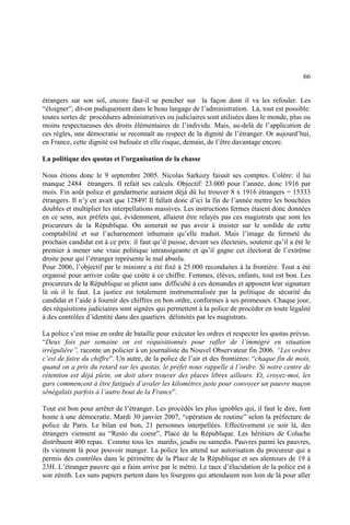 66
étrangers sur son sol, encore faut-il se pencher sur la façon dont il va les refouler. Les
“éloigner”, dit-on pudiquement dans le beau langage de l’administration. Là, tout est possible:
toutes sortes de procédures administratives ou judiciaires sont utilisées dans le monde, plus ou
moins respectueuses des droits élémentaires de l’individu. Mais, au-delà de l’application de
ces règles, une démocratie se reconnaît au respect de la dignité de l’étranger. Or aujourd’hui,
en France, cette dignité est bafouée et elle risque, demain, de l’être davantage encore.
La politique des quotas et l’organisation de la chasse
Nous étions donc le 9 septembre 2005. Nicolas Sarkozy faisait ses comptes. Colère: il lui
manque 2484 étrangers. Il refait ses calculs. Objectif: 23.000 pour l’année, donc 1916 par
mois. Fin août police et gendarmerie auraient déjà dû lui trouver 8 x 1916 étrangers = 15333
étrangers. Il n’y en avait que 12849! Il fallait donc d’ici la fin de l’année mettre les bouchées
doubles et multiplier les interpellations massives. Les instructions fermes étaient donc données
en ce sens, aux préfets qui, évidemment, allaient être relayés pas ces magistrats que sont les
procureurs de la République. On aimerait ne pas avoir à insister sur le sordide de cette
comptabilité et sur l’acharnement inhumain qu’elle traduit. Mais l’image de fermeté du
prochain candidat est à ce prix: il faut qu’il puisse, devant ses électeurs, soutenir qu’il a été le
premier à mener une vraie politique intransigeante et qu’il gagne cet électorat de l’extrême
droite pour qui l’étranger représente le mal absolu.
Pour 2006, l’objectif par le ministre a été fixé à 25.000 reconduites à la frontière. Tout a été
organisé pour arriver coûte que coûte à ce chiffre. Femmes, élèves, enfants, tout est bon. Les
procureurs de la République se plient sans difficulté à ces demandes et apposent leur signature
là où il le faut. La justice est totalement instrumentalisée par la politique de sécurité du
candidat et l’aide à fournir des chiffres en bon ordre, conformes à ses promesses. Chaque jour,
des réquisitions judiciaires sont signées qui permettent à la police de procéder en toute légalité
à des contrôles d’identité dans des quartiers délimités par les magistrats.
La police s’est mise en ordre de bataille pour exécuter les ordres et respecter les quotas prévus.
“Deux fois par semaine on est réquisitionnés pour rafler de l’immigré en situation
irrégulière”, raconte un policier à un journaliste du Nouvel Observateur fin 2006. “Les ordres
c’est de faire du chiffre”. Un autre, de la police de l’air et des frontières: “chaque fin de mois,
quand on a pris du retard sur les quotas, le préfet nous rappelle à l’ordre. Si notre centre de
rétention est déjà plein, on doit alors trouver des places libres ailleurs. Et, croyez-moi, les
gars commencent à être fatigués d’avaler les kilomètres juste pour convoyer un pauvre maçon
sénégalais parfois à l’autre bout de la France”.
Tout est bon pour arrêter de l’étranger. Les procédés les plus ignobles qui, il faut le dire, font
honte à une démocratie. Mardi 30 janvier 2007, “opération de routine” selon la préfecture de
police de Paris. Le bilan est bon, 21 personnes interpellées. Effectivement ce soir là, des
étrangers viennent au “Resto du coeur”, Place de la République. Les héritiers de Coluche
distribuent 400 repas. Comme tous les mardis, jeudis ou samedis. Pauvres parmi les pauvres,
ils viennent là pour pouvoir manger. La police les attend sur autorisation du procureur qui a
permis des contrôles dans le périmètre de la Place de la République et ses alentours de 19 à
23H. L’étranger pauvre qui a faim arrive par le métro. Le taux d’élucidation de la police est à
son zénith. Les sans papiers partent dans les fourgons qui attendaient non loin de là pour aller
 