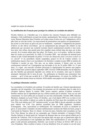 67
remplir les centres de rétention.
La mobilisation des Français pour protéger les enfants, les reculades du ministre
Nicolas Sarkozy ne s’attendait pas à la réaction des citoyens Français pour défendre ces
étrangers. Cette mobilisation est parti du terrain, spontanément. Des réseaux se sont créés peu
à peu. Réseau Education Sans Frontière est le plus connu d’entre eux car l’indignation a été la
plus forte au sein des écoles. Les mouvements de protestation sont parfois nés spontanément -
des écoles se sont mises en grève du jour au lendemain - exprimant l’indignation des parents
d’élèves ou des élèves eux-mêmes qui ne comprenaient pas pourquoi des enfants ou des
adolescents qui suivaient une scolarité normale étaient soudainement arrachés à leur école,
leur amis, leur milieu, leur proche pour être expédiés manu militari dans des pays où, le plus
souvent, ils n’avaient même plus leur place. En France, on a vu la police arrêter les jeunes
dans les écoles ou à proximité. Il a fallu, le 31octobre 2005, une circulaire du ministre pour
calmer ce zèle. Il était demandé à la police “d’éviter des démarches dans l’enceinte scolaire ou
ses abords” et les procédures étaient suspendues jusqu’à la fin de l’année scolaire. La
mobilisation massive face à ces reconduites à la frontière a conduit en juin 2006 le ministre de
l’intérieur à reculer un peu. Très peu, car au même moment, il faisait voter un texte
extrêmement restrictif sur l’immigration qui deviendra la loi du 24 juillet 2006. Le 13 juin
donc, il a signé une nouvelle circulaire prévoyant le régularisation de parents sans papiers
dont l’enfant était scolarisé depuis septembre 2005. Environ 33000 demandes ont été déposées
par des familles qui pensaient répondre aux critères de la circulaire, alors que le ministre
annonçait clairement dès le mois de juin - les préfectures ne faisaient que commencer leur
examen - qu’il n’irait pas au-delà de 6 à 7000 régularisations. Là encore les chiffres ont
miraculeusement donné raison au ministre: 6924 adultes sans papiers ont été régularisés!
La politique inhumaine continue
Les reconduites à la frontière ont continué. Et nombre de familles qui s’étaient imprudemment
signalées ont été inquiétées. Une trentaine de personnes ont été expulsées dans le cadre de la
circulaire Sarkozy depuis la rentrée 2006: jeunes majeurs, parents d’enfants scolarisés,
familles entières qui ne répondaient pas aux critères retenus par le ministre. Tous ces cas sont
consternants. Un seul suffira pris au hasard sur une liste interminable. Octobre 2006, Sulizène
Monteiro, étudiante au Lycée Valmy à Colombes , qui vivait depuis 2003 avec sa mère et son
petit frère, était arrêtée et placée au centre de rétention de Paris pour être reconduite au Cap
Vert. Elle avait obtenu son CAP “entretien textile” en juin 2006 et devait reprendre ses études
pour obtenir son CAP. Une pétition recueillait plus de 3000 signatures. Syndicats
d’enseignants , élus, associations se mobilisaient. Ses camarades de lycée se mettaient en
grève, le mouvement s’étendait à d’autres établissements scolaires des Hauts de Seine, jusqu’à
l’université de Nanterre. Rien n’y faisait. Au bout de jours, Sulizène était reconduite au Cap
Vert. Pour déjouer les plans de ses camarades qui s’étaient précipités à l’aéroport d’Orly,
Nicolas Sarkozy la faisait partir de l’aéroport du Bourget dans un avion spécial affrété par le
ministre de l’intérieur. Elle n’avait pour tout parent dans son pays que sa grand-mère âgée de
83 ans. Les protestations n’ont cependant pas faibli. Des manifestations se sont succédées et
grâce à cette pression permanente, Sulizène a pu revenir en France en février 2007 avec un
visa d’étudiante. Mais combien d’autres n’ont pu bénéficier d’un tel soutien et ont dû rester
 