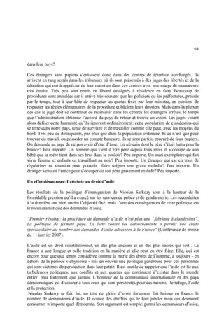 68
dans leur pays?
Ces étrangers sans papiers s’entassent donc dans des centres de rétention surchargés. Ils
arrivent en rang serrés dans les tribunaux où ils sont présentés à des juges des libertés et de la
détention qui ont à apprécier de leur maintien dans ces centres avec une marge de manoeuvre
très étroite. Très peu sont remis en liberté (assignés à résidence en fait). Beaucoup de
procédures sont annulées car il arrive très souvent que les policiers ou les préfectures, pressés
par le temps, tout à leur hâte de respecter les quotas fixés par leur ministre, en oublient de
respecter les règles élémentaires de la procédure et bâclent leurs dossiers. Mais dans la plupart
des cas le juge doit se contenter de maintenir dans les centres les étrangers arrêtés, le temps
que l’administration obtienne l’accord du pays de retour et trouve un avion. Les juges voient
alors défiler cette humanité qu’ils ignorent ordinairement: cette population de clandestins qui
se terre dans notre pays, tente de survivre et de travailler comme elle peut, avec les moyens du
bord. Très peu de délinquants, pas plus que dans la population ordinaire. Si ce n’est que pour
trouver du travail, ou posséder un compte bancaire, ils se sont parfois procuré de faux papiers.
On demande au juge de ne pas avoir d’état d’âme. Un africain dont le père s’était battu pour la
France? Peu importe. Un homme qui vient d’être père depuis trois mois et s’occupe de son
bébé que la mère tient dans ses bras dans le couloir? Peu importe. Un mari exemplaire qui fait
vivre femme et enfants en travaillant au noir? Peu importe. Un étranger qui est en train de
régulariser sa situation pour pouvoir faire soigner une grave maladie? Peu importe. Un
étranger venu en France pour s’occuper de son père gravement malade? Peu importe.
Un effet désastreux: l’atteinte au droit d’asile
Les résultats de la politique d’immigration de Nicolas Sarkozy sont à la hauteur de la
formidable pression qu’il a exercé sur les services de police et de gendarmerie. Les reconduites
à la frontière ont bien atteint l’objectif fixé, mais l’une des conséquences de cette politique est
le recul dramatique des demandes d’asile.
“Premier résultat: la procédure de demande d’asile n’est plus une “fabrique à clandestins”.
La politique de fermeté paye. La lutte contre les détournements a permis une chute
spectaculaire du nombre des demandes d’asile adressées à la France” (Conférence de presse
du 11 janvier 2007).
L’asile est un droit constitutionnel, un des plus anciens et un des plus sacrés qui soit . La
France a une longue et belle tradition en la matière et elle peut en être fière. Elle, qui est
encore pour quelque temps considérée comme la patrie des droits de l’homme, a toujours - en
dehors de la période vichyssoise - mis en oeuvre une politique généreuse pour ces personnes
qui sont victimes de persécution dans leur patrie. Il est inutile de rappeler que l’asile est lié aux
turbulences politiques, aux conflits et aux guerres qui continuent d’exister dans le monde
entier, plus fortement que jamais. L’honneur de la communauté internationale et des pays
démocratiques est d’assurer à tous ceux qui sont persécutés pour ces raisons, le refuge, l’aide
et la protection.
Nicolas Sarkozy se fait, lui, un titre de gloire d’avoir fortement fait baisser en France le
nombre de demandeurs d’asile. Il avance des chiffres qui le font jubiler mais qui devraient
consterner n’importe quel démocrate. Son argument est simple: parmi les demandeurs d’asile,
 