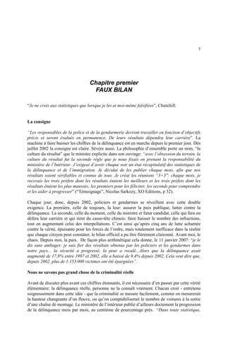 7
Chapitre premier
FAUX BILAN
“Je ne crois aux statistiques que lorsque je les ai moi-même falsifiées”, Churchill.
La consigne
“Les responsables de la police et de la gendarmerie devront travailler en fonction d’objectifs
précis et seront évalués en permanence. De leurs résultats dépendra leur carrière”. La
machine à faire baisser les chiffres de la délinquance est en marche depuis le premier jour. Dès
juillet 2002 la consigne est claire. Sévère aussi. La philosophie d’ensemble porte un nom, “la
culture du résultat” que le ministre explicite dans son ouvrage: “avec l’obsession du terrain, la
culture du résultat fut la seconde règle que je nous fixais en prenant la responsabilité du
ministère de l’Intérieur. J’exigeai d’avoir chaque soir un état récapitulatif des statistiques de
la délinquance et de l’immigration. Je décidai de les publier chaque mois, afin que nos
résultats soient vérifiables et connus de tous. Je créai les réunions “3+3": chaque mois, je
recevais les trois préfets dont les résultats étaient les meilleurs et les trois préfets dont les
résultats étaient les plus mauvais; les premiers pour les féliciter, les seconds pour comprendre
et les aider à progresser” (“Témoignage”, Nicolas Sarkozy, XO Editions, p 32).
Chaque jour, donc, depuis 2002, policiers et gendarmes se réveillent avec cette double
exigence. La première, celle de toujours, la leur: assurer la paix publique, lutter contre la
délinquance. La seconde, celle du moment, celle du ministre et futur candidat, celle qui fera ou
défera leur carrière et qui tient du casse-tête chinois: faire baisser le nombre des infractions,
tout en augmentant celui des interpellations. C’est ainsi qu’après cinq ans de lutte acharnée
contre la vérité, épuisante pour les forces de l’ordre, mais totalement inefficace dans la réalité
que chaque citoyen peut constater, le bilan officiel a pu être fièrement claironné. Avant moi, le
chaos. Depuis moi, la paix. De façon plus arithmétique cela donne, le 11 janvier 2007: “je le
dis sans ambages: je suis fier des résultats obtenus par les policiers et les gendarmes dans
notre pays... la sécurité a progressé, la peur a reculé...Alors que la délinquance avait
augmenté de 17,8% entre 1997 et 2002, elle a baissé de 9,4% depuis 2002. Cela veut dire que,
depuis 2002, plus de 1.153.000 victimes ont été épargnées”.
Nous ne savons pas grand chose de la criminalité réelle
Avant de discuter plus avant ces chiffres étonnants, il est nécessaire d’en passer par cette vérité
élémentaire: la délinquance réelle, personne ne la connaît vraiment. Chacun croit - entretenu
soigneusement dans cette idée - que la criminalité se mesure facilement, comme on mesurerait
la hauteur changeante d’un fleuve, ou qu’on comptabiliserait le nombre de voitures à la sortie
d’une chaîne de montage. Le ministère de l’intérieur publie d’ailleurs doctement la progression
de la délinquance mois par mois, au centième de pourcentage près. “Dans toute statistique,
 