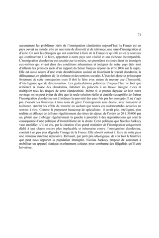 71
aucunement les problèmes réels de l’immigration clandestine aujourd’hui: la France est un
pays ouvert au monde, elle est une terre de diversité et de tolérance, une terre d’immigration et
d’asile. Ce sont les étrangers qui ont contribué à faire de la France ce qu’elle est et ce sont eux
qui continueront à le faire, apportant à notre pays une vitalité et une richesse incomparable.
L’immigration clandestine est suscitée par la misère, ses premières victimes étant les immigrés
eux-mêmes qui vivent dans des conditions inhumaines et indignes de notre pays (tels sont
d’ailleurs les premiers mots d’un rapport du Sénat français déposé en avril 2006 sur le sujet).
Elle est aussi source d’une vraie déstabilisation sociale en favorisant le travail clandestin, la
délinquance, en générant de la violence et des tentions sociales. L’état doit donc se préoccuper
fortement de cette immigration mais il doit le faire avec autant de mesure que d’humanité,
d’intelligence que de détermination. Les gesticulations policières d’aujourd’hui ne font que
renforcer la masse des clandestins, habituer les policiers à un travail indigne d’eux et
multiplier tous les risques de cette clandestinité. Même si le propos dépasse de loin notre
ouvrage, on en peut éviter de dire que la seule solution réelle et durable susceptible de freiner
l’immigration clandestine est d’atténuer la pauvreté des pays fuis par les immigrés. Il ne s’agit
pas d’ouvrir les frontières à tous mais de gérer l’immigration sans drame, avec humanité et
tolérance. Arrêter les effets de manche en sachant que toutes ces rodomontades actuelles ne
servent à rien. Comme le proposent beaucoup de spécialistes il serait plus intelligent, plus
réaliste et efficace de délivrer régulièrement des titres de séjour, de l’ordre de 20 à 30.000 par
an, plutôt que d’obliger régulièrement la gauche à procéder à des régularisations qui sont la
conséquence d’une politique d’immobilisme de la droite. Cette politique que Nicolas Sarkozy
veut amplifier, s’il est élu, par la création d’un grand ministère de l’immigration uniquement
dédié à une chasse encore plus implacable et inhumaine contre l’immigration clandestine,
conduit à un peu plus dégrader l’image de la France. Elle aboutit surtout à faire de notre pays
une immense machine répressive. Refusant, par parti pris idéologique, de voir tout le bénéfice
que peut nous apporter la population immigrée, Nicolas Sarkozy propose de continuer à
mobiliser un appareil étatique extrêmement coûteux pour combattre des illégalités qu’il crée
lui-même.
 