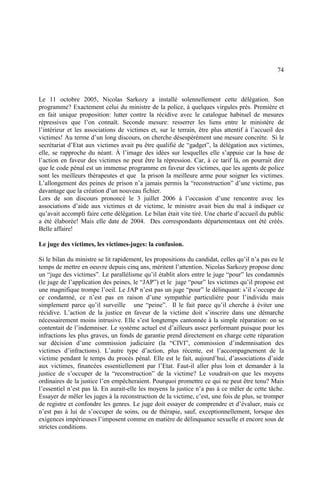 74
Le 11 octobre 2005, Nicolas Sarkozy a installé solennellement cette délégation. Son
programme? Exactement celui du ministre de la police, à quelques virgules près. Première et
en fait unique proposition: lutter contre la récidive avec le catalogue habituel de mesures
répressives que l’on connaît. Seconde mesure: resserrer les liens entre le ministère de
l’intérieur et les associations de victimes et, sur le terrain, être plus attentif à l’accueil des
victimes! Au terme d’un long discours, on cherche désespérément une mesure concrète. Si le
secrétariat d’Etat aux victimes avait pu être qualifié de “gadget”, la délégation aux victimes,
elle, se rapproche du néant. À l’image des idées sur lesquelles elle s’appuie car la base de
l’action en faveur des victimes ne peut être la répression. Car, à ce tarif là, on pourrait dire
que le code pénal est un immense programme en faveur des victimes, que les agents de police
sont les meilleurs thérapeutes et que la prison la meilleure arme pour soigner les victimes.
L’allongement des peines de prison n’a jamais permis la “reconstruction” d’une victime, pas
davantage que la création d’un nouveau fichier.
Lors de son discours prononcé le 3 juillet 2006 à l’occasion d’une rencontre avec les
associations d’aide aux victimes et de victime, le ministre avait bien du mal à indiquer ce
qu’avait accompli faire cette délégation. Le bilan était vite tiré. Une charte d’accueil du public
a été élaborée! Mais elle date de 2004. Des correspondants départementaux ont été créés.
Belle affaire!
Le juge des victimes, les victimes-juges: la confusion.
Si le bilan du ministre se lit rapidement, les propositions du candidat, celles qu’il n’a pas eu le
temps de mettre en oeuvre depuis cinq ans, méritent l’attention. Nicolas Sarkozy propose donc
un “juge des victimes”. Le parallélisme qu’il établit alors entre le juge “pour” les condamnés
(le juge de l’application des peines, le “JAP”) et le juge “pour” les victimes qu’il propose est
une magnifique trompe l’oeil. Le JAP n’est pas un juge “pour” le délinquant: s’il s’occupe de
ce condamné, ce n’est pas en raison d’une sympathie particulière pour l’individu mais
simplement parce qu’il surveille une “peine”. Il le fait parce qu’il cherche à éviter une
récidive. L’action de la justice en faveur de la victime doit s’inscrire dans une démarche
nécessairement moins intrusive. Elle s’est longtemps cantonnée à la simple réparation: on se
contentait de l’indemniser. Le système actuel est d’ailleurs assez performant puisque pour les
infractions les plus graves, un fonds de garantie prend directement en charge cette réparation
sur décision d’une commission judiciaire (la “CIVI”, commission d’indemnisation des
victimes d’infractions). L’autre type d’action, plus récente, est l’accompagnement de la
victime pendant le temps du procès pénal. Elle est le fait, aujourd’hui, d’associations d’aide
aux victimes, financées essentiellement par l’Etat. Faut-il aller plus loin et demander à la
justice de s’occuper de la “reconstruction” de la victime? Le voudrait-on que les moyens
ordinaires de la justice l’en empêcheraient. Pourquoi promettre ce qui ne peut être tenu? Mais
l’essentiel n’est pas là. En aurait-elle les moyens la justice n’a pas à ce mêler de cette tâche.
Essayer de mêler les juges à la reconstruction de la victime, c’est, une fois de plus, se tromper
de registre et confondre les genres. Le juge doit essayer de comprendre et d’évaluer, mais ce
n’est pas à lui de s’occuper de soins, ou de thérapie, sauf, exceptionnellement, lorsque des
exigences impérieuses l’imposent comme en matière de délinquance sexuelle et encore sous de
strictes conditions.
 
