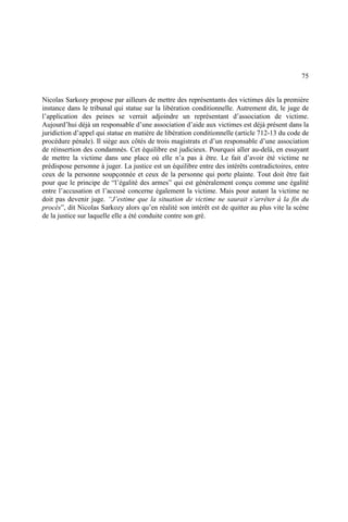 75
Nicolas Sarkozy propose par ailleurs de mettre des représentants des victimes dès la première
instance dans le tribunal qui statue sur la libération conditionnelle. Autrement dit, le juge de
l’application des peines se verrait adjoindre un représentant d’association de victime.
Aujourd’hui déjà un responsable d’une association d’aide aux victimes est déjà présent dans la
juridiction d’appel qui statue en matière de libération conditionnelle (article 712-13 du code de
procédure pénale). Il siège aux côtés de trois magistrats et d’un responsable d’une association
de réinsertion des condamnés. Cet équilibre est judicieux. Pourquoi aller au-delà, en essayant
de mettre la victime dans une place où elle n’a pas à être. Le fait d’avoir été victime ne
prédispose personne à juger. La justice est un équilibre entre des intérêts contradictoires, entre
ceux de la personne soupçonnée et ceux de la personne qui porte plainte. Tout doit être fait
pour que le principe de “l’égalité des armes” qui est généralement conçu comme une égalité
entre l’accusation et l’accusé concerne également la victime. Mais pour autant la victime ne
doit pas devenir juge. “J’estime que la situation de victime ne saurait s’arrêter à la fin du
procès”, dit Nicolas Sarkozy alors qu’en réalité son intérêt est de quitter au plus vite la scène
de la justice sur laquelle elle a été conduite contre son gré.
 