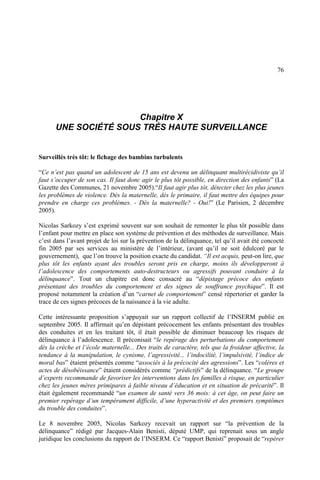 76
Chapitre X
UNE SOCIÉTÉ SOUS TRÈS HAUTE SURVEILLANCE
Surveillés très tôt: le fichage des bambins turbulents
“Ce n’est pas quand un adolescent de 15 ans est devenu un délinquant multirécidiviste qu’il
faut s’occuper de son cas. Il faut donc agir le plus tôt possible, en direction des enfants” (La
Gazette des Communes, 21 novembre 2005).“Il faut agir plus tôt, détecter chez les plus jeunes
les problèmes de violence. Dès la maternelle, dès le primaire, il faut mettre des équipes pour
prendre en charge ces problèmes. - Dès la maternelle? - Oui!” (Le Parisien, 2 décembre
2005).
Nicolas Sarkozy s’est exprimé souvent sur son souhait de remonter le plus tôt possible dans
l’enfant pour mettre en place son système de prévention et des méthodes de surveillance. Mais
c’est dans l’avant projet de loi sur la prévention de la délinquance, tel qu’il avait été concocté
fin 2005 par ses services au ministère de l’intérieur, (avant qu’il ne soit édulcoré par le
gouvernement), que l’on trouve la position exacte du candidat. “Il est acquis, peut-on lire, que
plus tôt les enfants ayant des troubles seront pris en charge, moins ils développeront à
l’adolescence des comportements auto-destructeurs ou agressifs pouvant conduire à la
délinquance”. Tout un chapitre est donc consacré au “dépistage précoce des enfants
présentant des troubles du comportement et des signes de souffrance psychique”. Il est
proposé notamment la création d’un “carnet de comportement” censé répertorier et garder la
trace de ces signes précoces de la naissance à la vie adulte.
Cette intéressante proposition s’appuyait sur un rapport collectif de l’INSERM publié en
septembre 2005. Il affirmait qu’en dépistant précocement les enfants présentant des troubles
des conduites et en les traitant tôt, il était possible de diminuer beaucoup les risques de
délinquance à l’adolescence. Il préconisait “le repérage des perturbations du comportement
dès la crèche et l’école maternelle... Des traits de caractère, tels que la froideur affective, la
tendance à la manipulation, le cynisme, l’agressivité... l’indocilité, l’impulsivité, l’indice de
moral bas” étaient présentés comme “associés à la précocité des agressions”. Les “colères et
actes de désobéissance” étaient considérés comme “prédictifs” de la délinquance. “Le groupe
d’experts recommande de favoriser les interventions dans les familles à risque, en particulier
chez les jeunes mères primipares à faible niveau d’éducation et en situation de précarité”. Il
était également recommandé “un examen de santé vers 36 mois: à cet âge, on peut faire un
premier repérage d’un tempérament difficile, d’une hyperactivité et des premiers symptômes
du trouble des conduites”.
Le 8 novembre 2005, Nicolas Sarkozy recevait un rapport sur “la prévention de la
délinquance” rédigé par Jacques-Alain Benisti, député UMP, qui reprenait sous un angle
juridique les conclusions du rapport de l’INSERM. Ce “rapport Benisti” proposait de “repérer
 