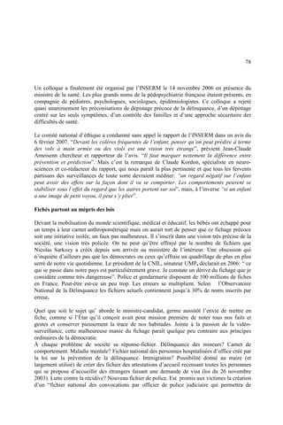 78
Un colloque a finalement été organisé par l’INSERM le 14 novembre 2006 en présence du
ministre de la santé. Les plus grands noms de la pédopsychiatrie française étaient présents, en
compagnie de pédiatres, psychologues, sociologues, épidémiologistes. Ce colloque a rejeté
quasi unanimement les préconisations de dépistage précoce de la délinquance, d’un dépistage
centré sur les seuls symptômes, d’un contrôle des familles et d’une approche sécuritaire des
difficultés de santé.
Le comité national d’éthique a condamné sans appel le rapport de l’INSERM dans un avis du
6 février 2007. “Devant les colères fréquentes de l’enfant, penser qu’on peut prédire à terme
des vols à main armée ou des viols est une vision très étrange”, prévient Jean-Claude
Ameisenn chercheur et rapporteur de l’avis. “Il faut marquer nettement la différence entre
prévention et prédiction”. Mais c’est la remarque de Claude Kordon, spécialiste en neuro-
sciences et co-rédacteur du rapport, qui nous paraît la plus pertinente et que tous les fervents
partisans des surveillances de toute sorte devraient méditer: “un regard négatif sur l’enfant
peut avoir des effets sur la façon dont il va se comporter. Les comportements peuvent se
stabiliser sous l’effet du regard que les autres portent sur soi”, mais, à l’inverse “si un enfant
a une image de petit voyou, il peut s’y plier”.
Fichés partout au mépris des lois
Devant la mobilisation du monde scientifique, médical et éducatif, les bébés ont échappé pour
un temps à leur carnet anthropométrique mais on aurait tort de penser que ce fichage précoce
soit une initiative isolée, un faux pas malheureux. Il s’inscrit dans une vision très précise de la
société, une vision très policée. On ne peut qu’être effrayé par le nombre de fichiers que
Nicolas Sarkozy a créés depuis son arrivée au ministère de l’intérieur. Une obsession qui
n’inquiète d’ailleurs pas que les démocrates ou ceux qu’effraie un quadrillage de plus en plus
serré de notre vie quotidienne. Le président de la CNIL, sénateur UMP, déclarait en 2006: “ ce
qui se passe dans notre pays est particulièrement grave. Je constate un dérive du fichage que je
considère comme très dangereuse”. Police et gendarmerie disposent de 100 millions de fiches
en France. Peut-être est-ce un peu trop. Les erreurs se multiplient. Selon l’Observatoire
National de la Délinquance les fichiers actuels contiennent jusqu’à 30% de noms inscrits par
erreur.
Quel que soit le sujet qu’ aborde le ministre-candidat, germe aussitôt l’envie de mettre en
fiche, comme si l’État qu’il conçoit avait pour mission première de noter tous nos faits et
gestes et conserver pieusement la trace de nos habitudes. Jointe à la passion de la vidéo-
surveillance, cette malheureuse manie du fichage paraît quelque peu contraire aux principes
ordinaires de la démocratie.
À chaque problème de société sa réponse-fichier. Délinquance des mineurs? Carnet de
comportement. Maladie mentale? Fichier national des personnes hospitalisées d’office créé par
la loi sur la prévention de la délinquance. Immigration? Possibilité donné au maire (et
largement utilisé) de créer des fichier des attestations d’accueil recensant toutes les personnes
qui se propose d’accueillir des étrangers faisant une demande de visa (loi du 26 novembre
2003). Lutte contre la récidive? Nouveau fichier de police. Est promis aux victimes la création
d’un “fichier national des convocations par officier de police judiciaire qui permettra de
 