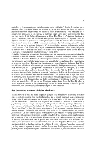 79
centraliser et de recouper toutes les informations sur un récidiviste”! Inutile de préciser que la
personne ainsi convoquée devant un tribunal et qu’on veut mettre en fiche est toujours
présumée innocente, un principe il est vrai assez “droit-de-l’hommiste”. Peut-être cette fois-ci
songera-t-on à respecter la loi avant de le mettre en place. Car il arrive que le ministre, dans
son élan, oublie la loi. Tel a été le cas pour le fichier Eloi. Non, ce n’est pas au Saint que se
réfère ce fichier-là, mais aux mesures d’Eloi-gnement des étrangers. Il s’agissait d’une des
réponses-fichiers à la question de l’immigration clandestine. Le ministre Nicolas Sarkozy a
bien demandé son avis à la CNIL (commission nationale de l’informatique et des libertés),
mais il n’a pas eu la patience d’attendre. Cette commission, pourtant indispensable au bon
fonctionnement d’une démocratie, n’a pas les moyens de fonctionner; elle n’a pas pu répondre
au ministre dans le délai de deux mois. Son silence valait approbation tacite. Nicolas Sarkozy
a alors créé ce fichier par un simple arrêté du 30 juillet 2006.
Ce fichier Eloi recense le maximum de renseignement sur les étrangers en situation irrégulière
(l’identité, le nom, les surnoms, le sexe, la nationalité, la filiation, les langues parlées, la photo
d’identité, le document d’identité, la situation professionnelle), mais aussi tout ce qui concerne
leur entourage: leurs enfants, les personnes qui les ont hébergés, celles qui leur rendent visite
au centre de rétention... Tout ceci est théoriquement conservé pendant trois ans. Las! Cette
merveilleuse initiative a été contestée par de mauvais esprits, la Ligue des droits de l’Homme,
SOS Racisme, le GISTI (groupement d’information et de soutien aux immigrés), et d’autres
groupuscules du même acabit. Le Conseil d’Etat a été saisi. Le 7 février 2007, le commissaire
du gouvernement, Claire Landais, a demandé l’annulation de l’arrêté du ministre au motif
qu’il n’était pas compétent pour prendre cette décision. Quel que soit le texte légal vers lequel
on se tourne, la loi régissant l’entrée et le séjour des étrangers (que Nicolas Sarkozy connaît
pourtant sur le bout des doigts) ou sur la loi informatique et libertés du 6 août 204, un tel
fichier ne pouvait être créé que par un décret pris après avis du Conseil d’Etat. De plus, ce
fichier devait être soumis à une procédure spéciale car certaines données, comme les photos
numérisées, sont considérées comme biométriques et donc sensibles.
Quel dommage de ne pas pouvoir ficher selon la race!
Nicolas Sarkozy a donc du mal à respecter quelques lois élémentaires en matière de fichier
mais ce sont des principes bien plus fondamentaux qui le gênent. Sa grande idée est de pouvoir
ficher selon la race. On ressent une certaine gêne à oser écrire ce qui suit mais ce sont les
paroles du ministre. “Le fait que l’on ne puisse pas, en France, connaître la diversité de la
population parce que l’origine ethnique des délinquants est interdite, participe à la panne de
notre système d’intégration”, déclarait-il à RTL le 6 février 2006 avant de déclarer, le 13
février, sur RMC “il faut faire de la transparence. Il n’y a aucune raison de dissimuler un
certain nombre d’éléments qui peuvent être utiles à la compréhension de certains
phénomènes”. On reste interdit devant de tels propos. Oser dire que ce fichage contribuerait à
empêcher l’intégration est totalement absurde. En dehors d’une stigmatisation supplémentaire
des étrangers et d’une belle contribution à la xénophobie et au racisme ambiant, on ne voit pas
le bénéfice que pourrait en tirer la police dans son action quotidienne. Les policiers, eux-
mêmes, n’en reviennent pas. Un représentant d’un syndicat de police (Dominique Achispon,
secrétaire général du Syndicat national des officiers de police) s’étonne: “quand on saura qu’il
y a vingt, trente, cinquante, je ne sais combien de pour cent de délinquants aux parents ou aux
grands-parents d’origine étrangère, comment cela va-t-il aider le policier dans son travail? Il
 