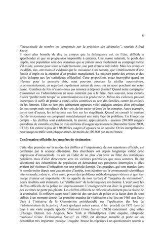 8
l’inexactitude du nombre est compensée par la précision des décimales”, souriait Alfred
Sauvy.
Il serait plus honnête de dire au citoyen que la délinquance est, en l’état, difficile à
appréhender et que sa progression impossible à calculer. Une masse salariale, le poids des
impôts, une population sont des domaines qui se prêtent assez facilement au comptage même
s’il existe, comme pour toute activité humaine, une part d’erreur inévitable. Mais les crimes et
les délits, eux, ont moins d’évidence que la naissance d’un homme, que l’établissement d’une
feuille d’impôt ou la création d’un produit manufacturé. La majeure partie des crimes et des
délits échappe aux les statistiques officielles! Cette proposition, assez incroyable quand on
l’écoute pour la première fois, nous pouvons pourtant la vérifier nous-mêmes,
expérimentalement, en regardant rapidement autour de nous, ou en nous penchant sur notre
passé. Combien de fois n’avons-nous pas renoncé à déposer plainte? Quand notre compagnie
d’assurance ou l’administration ne nous contraint pas à le faire, bien souvent, nous évitons
d’aller “perdre notre temps” au commissariat ou à la gendarmerie. Même des violences passent
inaperçues: il suffit de penser à toutes celles commises au sein des familles, contre les enfants
ou les femmes. Elles ne sont pas subitement apparues voici quelques années; elles existaient
de tout temps mais on refusait de les voir, de les traiter et donc de les compter. Autre exemple,
parmi tant d’autres, les infractions aux lois sur les stupéfiants. Quand on connaît le nombre
réel de toxicomanes on comprend immédiatement une autre face du problème. En France, on
compte - les chiffres sont évidemment, là encore, approximatifs - environ 280.000 usagers
quotidiens de cannabis et plus de trois millions d’usagers occasionnels (Baromètre Santé 2000,
CFES). On estime à plus de 150.000 les usagers d’opiacés ou de cocaïne. Or les interpellations
pour usage ou trafic sont, chaque année, de moins de 100.000 par an en France.
Confirmation officielle: les enquêtes de victimation
Cette idée première sur la misère des chiffres et l’impuissance de nos arpenteurs officiels, est
confirmée par la science elle-même. Des chercheurs ont depuis longtemps validé cette
impression d’inexactitude. Ils ont eu l’idée de ne plus s’en tenir au filtre des statistiques
policières mais d’aller directement vers les victimes potentielles que nous sommes. Ils ont
sélectionné des échantillons de population en demandant aux personnes interrogées si elles
avaient été victimes d’infractions sur une période donnée. Ces enquêtes, qui sont menées dans
le monde entier depuis une quarantaine d’années, sont admises par la communauté scientifique
internationale, même si, elles aussi, posent des problèmes méthodologiques sérieux et que leur
marge d’erreur est importante. On les appelle du nom barbare d’ “enquêtes de victimation”.
Leurs résultats sont étonnants. Le “chiffre noir” de la délinquance est énorme. L’écart avec les
chiffres officiels de la police est impressionnant. L’enseignement est clair: la grande majorité
des victimes ne porte pas plainte. Les chiffres officiels ne reflètent absolument pas la réalité de
la criminalité. Ils reflètent avant tout l’activité des services de police et la façon dont ils sont
utilisés à un moment donné. La première enquête de victimation a eu lieu en 1965 aux Etats
Unis à l’initiative de la Commission présidentielle sur l’application des lois de
l’administration de la justice. Après quelques autres essais, il fut procédé en 1973 dans ce
pays à une vaste enquête appelée “National Crime Survey” (NCS) concernant cinq villes
(Chicago, Detroit, Los Angeles, New York et Philadelphie). Cette enquête, rebaptisée
“National Crime Victimization Survey” en 1992, est devenue annuelle et porte sur un
échantillon très important puisque l’enquête brasse les réponses à un questionnaire soumis à
 
