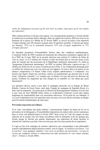 80
arrête des délinquants non parce qu’ils sont noirs ou arabes, mais parce qu’ils ont commis
une infraction”.
Mais certains policiers n’ont pas cette sagesse. Les renseignements généraux n’ont pas attendu
la création de ce prochain fichier ethnique. Dans un rapport du 6 janvier 2005 qui avait eu les
honneurs de la presse (Le Monde du 25 février 2006), ce service de police avait répertorié
l’origine ethnique des 436 meneurs recensés dans 24 quartiers sensibles, il relevait que parmi
ces meneurs “87% ont la nationalité française, 67% sont d’origine maghrébine et 17%
d’origine africaine”.
En attendant prospèrent d’innombrables fichiers dans des conditions problématiques.
L’immense fichier du STIC (système de traitement des infractions constatées), légalisé par la
loi n°2003 du 18 mars 2003 sur la sécurité intérieure qui contient 4,7 millions de fiches de
“mis en cause” et 22,5 millions de victimes et dont une bonne part ne sont pas mises à jour
faute de contrôle par des procureurs de la République totalement impuissants. Il a fallu un
“programme d’apurement automatique” du STIC en octobre 2004 pour s’apercevoir que 1,2
millions de fiches de mis en cause n’avaient pas lieu d’être. C’est évidemment dommage pour
ce million de citoyens qui a pu voir ainsi son sort aggravé s’il avait à faire à la justice ou ses
chances compromises s’il faisait l’objet d’une enquête administrative à l’embauche. Les
erreurs sont légion. Quant aux non-lieux, relaxes ou acquittements qui peuvent être la suite
d’une “infraction constatée”, n’y comptez pas, le fichier n’est pas fait pour les décisions de
justice, d’ailleurs les magistrats qui sont chargés de le contrôler n’y ont même pas accès
directement!
Les dernières dérives mises à jour dans la campagne électorale sur le fichage de Bruno
Rebelle, l’ancien de Green Peace, entré dans l’équipe de campagne de Ségolène Royal, n’a
donc rien de surprenant. Au moins peut-on féliciter les Renseignements Généraux d’avoir tenu
à jour l’une de leurs 800.000 fiches même si, évidemment l’intéressé n’avait plus depuis
longtemps de responsabilité dans son association subversive. D’un point de vue ethnique, il
n’y avait évidemment rien à lui reprocher mais son nom, à lui seul, devait constituer un danger
pour les intérêts fondamentaux de notre pays.
Prévention-répression-surveillance
Si le volet “surveillance des petits enfants” a heureusement disparu du projet de loi sur la
prévention de la délinquance, d’innombrables dispositions du même ordre ont été maintenues
dans ce texte voté définitivement en février 2007. Nous avons là, l’une des images les plus
achevées de la société sous très haute surveillance dont la réalisation avait été quelque peu
freinée jusque là. Devant une gauche impuissante, une opposition de droite laminée, le
ministre de l’intérieur a pu faire voter un texte pour une fois assez proche de ses aspirations.
Il s’agit en fait d’un catalogue de mesures répressives qui correspondent à une philosophie
exposée inlassablement depuis plusieurs années, sous le slogan “la meilleure prévention, c’est
la sanction”. Avec quelques variantes: “vous savez, la meilleure des préventions, c’est que les
voyous qui trafiquent sachent et comprennent qu’enfin maintenant ils vont risquer quelque
chose”. (France 2, 24 juin 2005).
 