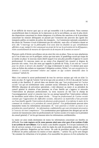 81
Il est difficile de trouver quoi que ce soit qui ressemble à de la prévention. Nous sommes
essentiellement dans le domaine de la répression ou de la surveillance, au sens le plus étroit:
des dispositions concernant les chiens dangereux à la réforme des sanctions et de la procédure
concernant les mineurs délinquants en passant par l’extension des pouvoirs des agents des
transports publics en matière de police des transports... La Commission nationale consultative
des droits de l’homme n’avait évidemment pas été sollicitée mais elle a d’initiative donné un
avis: elle “s’interroge sur la philosophie d’un texte dont les finalités ne pas véritablement
affichées et qui, malgré le titre annonçant un projet de loi sur la prévention de la délinquance,
traite essentiellement de mesures de répression ou de moyens de la mettre en oeuvre”.
Plusieurs outils d’étroite surveillance ont pu ainsi être mis en place. Nous ne nous attacherons
qu’à l’un d’entre eux car ils préfigure, mieux que tout autre, le quadrillage social qui risque de
se mettre en place: le nouveau maire-shérif auquel il ne sera plus possible d’opposer le secret
professionnel. Ce nouveau maire est au centre d’un dispositif très resserré et dispose de
pouvoirs très vastes. Avec des mots qui rappelle la période de Vichy, il est créé un “conseil
pour les droits et devoirs des familles” où siège évidemment le maire. Ce dernier peut aussi
créer un fichier des enfants ne respectant l’obligation scolaire, fichier “où sont enregistrées les
données à caractère personnel relative aux enfants en âge scolaire domiciliés dans la
commune” (article 6).
Mais c’est surtout le secret professionnel de tous les services sociaux qui vole en éclat. Le
texte est clair. Il s’agit de l’article 5 de la loi (qui crée un article L.121-6-2 du code de l’action
sociale et des familles). Il prévoit dans son dernier état, que “tout professionnel de l’action
sociale” (ce qui est extrêmement vaste: assistant social, infirmière de PMI, inspecteur de la
DDASS, éducateur de prévention spécialisée...) doit dénoncer au maire et au président du
conseil général la situation d’une personne ou d’une famille qui s’aggrave et nécessite
l’intervention de plusieurs professionnels. Le texte recouvre en fait tout le champ de
l’accompagnement social et concerne tous les cas puisqu’aujourd’hui l’intervention solitaire
du travailleur social relève d’un passé révolu. : “lorsqu’un professionnel de l’action sociale
constate que l’aggravation des difficultés sociales, éducatives ou matérielles d’une personne
ou d’une famille appelle l’intervention de plusieurs professionnels, il en informe le maire de la
commune de résidence et le président du conseil général”. Ces professionnels peuvent alors
transmettre toutes les informations nécessaires: ils “sont autorisés à révéler au maire et au
président du conseil général... les informations confidentielles qui sont strictement nécessaires
à l’exercice de leurs compétences”. Un coordonnateur peut également être désigné qui sert de
courroie de transmission entre les professionnels de l’action sociale et le maire (ou le président
du conseil général). C’est lui qui transmet alors les informations confidentielles.
Le maire est ainsi rendu destinataire de toutes les informations concernant ces familles en
difficulté. La vraie rupture est là: nous passons ainsi sans crier gare d’un système d’aide
à un système de surveillance. Car le maire a une double casquette. Il n’est pas seulement à la
tête de services sociaux, il est aussi, selon les règles du code de procédure pénale, un officier
de police judiciaire. Rappelons qu’aux termes du code de procédure pénale, “ont la qualité
d’officiers de police judiciaire les maires et leurs adjoints...” (article 16), qu’ils sont chargés
“de constater les infractions à la loi pénale, d’en rassembler les preuves et d’en rechercher les
 