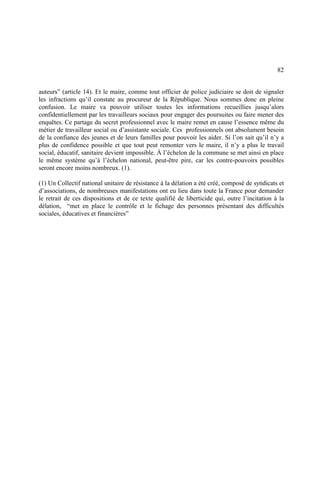 82
auteurs” (article 14). Et le maire, comme tout officier de police judiciaire se doit de signaler
les infractions qu’il constate au procureur de la République. Nous sommes donc en pleine
confusion. Le maire va pouvoir utiliser toutes les informations recueillies jusqu’alors
confidentiellement par les travailleurs sociaux pour engager des poursuites ou faire mener des
enquêtes. Ce partage du secret professionnel avec le maire remet en cause l’essence même du
métier de travailleur social ou d’assistante sociale. Ces professionnels ont absolument besoin
de la confiance des jeunes et de leurs familles pour pouvoir les aider. Si l’on sait qu’il n’y a
plus de confidence possible et que tout peut remonter vers le maire, il n’y a plus le travail
social, éducatif, sanitaire devient impossible. À l’échelon de la commune se met ainsi en place
le même système qu’à l’échelon national, peut-être pire, car les contre-pouvoirs possibles
seront encore moins nombreux. (1).
(1) Un Collectif national unitaire de résistance à la délation a été créé, composé de syndicats et
d’associations, de nombreuses manifestations ont eu lieu dans toute la France pour demander
le retrait de ces dispositions et de ce texte qualifié de liberticide qui, outre l’incitation à la
délation, “met en place le contrôle et le fichage des personnes présentant des difficultés
sociales, éducatives et financières”
 