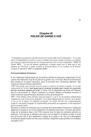 83
Chapitre XI
POLICE DE GARDE A VUE
“Je demande aux policiers non plus de faire de l’ordre public mais d’interpeller”. “C’est une
police d’interpellation, la police n’a pas à conduire une action sociale, la police a à conduire
une action de répression pour que les citoyens puissent vivre en toute tranquillité”. (RMC 26
février 2007). “ Je suis un homme républicain, et depuis quatre ans et demi que je suis
ministre de l’intérieur, à aucun moment et d’aucune façon, il n’y a jamais eu de bavure.
Certains le regrettent” (RTL 22 septembre 2006)
Feu la présomption d’innocence
Il est évidemment indispensable que les policiers arrêtent les personnes soupçonnées d’avoir
commis des infractions et qu’ils les placent en garde à vue, s’il le faut. Mais ils ne doivent pas
aller au-delà de la rigueur nécessaire, sinon ils devraient être “sévèrement réprimés”. Qui
oserait une telle provocation aujourd’hui?
1789:"Tout homme étant présumé innocent jusqu'à ce qu'il ait été déclaré coupable, s'il est jugé
indispensable de l'arrêter, toute rigueur qui ne serait pas nécessaire pour s'assurer de sa personne
doit être sévèrement réprimée par la loi”. L’article 9 de la Déclaration des Droits de l’Homme
était-il si provocateur? Si Sieyès, Condorcet, La Fayette, Mounier et Mirabeau devaient se
réunir à nouveau aujourd’hui pour actualiser ce texte, qu’écriraient-ils?
2007: “Tout homme étant présumé innocent jusqu’à ce qu’il ait été déclaré publiquement
coupable au terme d’un procès équitable, s’il est jugé indispensable de l’arrêter, de le garder
à vue ou de le placer en détention provisoire, ses droits devront être scrupuleusement
respectés sous peine d’engager la responsabilité personnelle des enquêteurs et des magistrats
qui les auraient violés”.
Personne n’a jamais dit clairement que le principe de la présomption d’innocence s’appliquait
également à la garde à vue et pas simplement à la détention provisoire. Il est plus que jamais
temps de le proclamer haut et fort! Elle concerne tous les types de contrainte policière ou
judiciaire. La loi dit que la détention provisoire est l’exception et la liberté la règle, il serait
bon qu’un jour elle le dise rapidement à propos de la garde à vue. Où est la présomption
d’innocence quand la police est sans cesse exhortée à interpeller le plus possible et à multiplier
les gardes à vue?
 