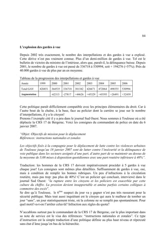 84
L’explosion des gardes à vue
Depuis 2002 très exactement, le nombre des interpellations et des gardes à vue a explosé.
Cette dérive n’est pas vraiment connue. Plus d’un demi-million de gardes à vue. Tel est le
bulletin de victoire du ministre de l’intérieur, alors que, paraît-il, la délinquance baisse. Depuis
2001, le nombre de gardes à vue est passé de 336718 à 530994, soit + 194276 (+57%). Près de
40.000 gardes à vue de plus par an en moyenne.
Tableau de la progression des interpellations et gardes à vue
Année 1999 2000 2001 2002 2003 2004 2005 2006
Total GAV 426851 364535 336718 381342 426671 472064 498555 530994
Augmentation -62313 -27817 +44626 +45329 +45393 +26491 +32439
Cette politique paraît difficilement compatible avec les principes élémentaires du droit. Car à
l’autre bout de la chaîne, à la base, face au policier dont la carrière se joue sur le nombre
d’interpellations, il y a le citoyen!
Prenons l’exemple cité il y a peu dans le journal Sud Ouest. Nous sommes à Toulouse où a été
déplacée la CRS 17 de Bergerac. Voici les consignes du commandant de police en date du 6
janvier 2007.
“Objet: Objectifs de mission pour le déplacement
Références: instructions nationales et zonales
Les objectifs fixés à la compagnie pour le déplacement de lutte contre les violences urbaines
de Toulouse jusqu’au 18 janvier 2007 sont de lutter contre l’insécurité et la délinquance de
voie publique dans les secteurs assignés d’une part, d’autre part de se maintenir au dessus de
la moyenne de 5,08 mises à disposition quotidiennes avec une part routière inférieure à 40%”.
Traduction: les hommes de la CRS 17 doivent impérativement procéder à 5 gardes à vue
chaque jour! Les consignes sont mêmes plus détaillées. Suffisamment de gardes à vue, oui,
mais à condition de remplir les bonnes rubriques. Un peu d’infractions à la circulation
routière, mais pas trop: pas plus de 40%! C’est un policier qui concluait, interviewé dans le
journal Sud Ouest: “la rupture entre les citoyens et les policiers est exacerbée par cette
culture du chiffre. La pression devient insupportable et amène parfois certains collègues à
commettre des excès”.
Se dire qu’à Toulouse, le 6ème
suspect du jour va y gagner n’est pas très rassurant pour la
sécurité publique. Mais tout aussi inquiétant est le citoyen qui aura le malheur de tomber un
jour “sans”, un jour statistiquement triste, où la colonne ne se remplit pas spontanément. Pour
quel motif va-t-on l’arrêter celui-là? Infraction aux règles du quota?
N’accablons surtout pas le commandant de la CRS 17 de Bergerac, car le plus important dans
sa note de service est le visa des références: “instructions nationales et zonales”. Ce type
d’instruction est la simple traduction d’une politique définie au plus haut niveau et répercuté
sans état d’âme jusqu’en bas de la hiérarchie.
 
