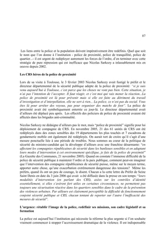 87
Les liens entre la police et la population doivent impérativement être redéfinis. Quel que soit
le nom que l’on donne à l’institution - police de proximité, police de tranquillité, police de
quartier...- il est urgent de redéployer autrement les forces de l’ordre, d’en terminer avec cette
stratégie de pure répression qui est inefficace que Nicolas Sarkozy a inlassablement mis en
oeuvre depuis 2002.
Les CRS héros de la police de proximité
Lors de sa visite à Toulouse, le 3 février 2003 Nicolas Sarkozy avait fustigé le préfet et le
directeur départemental de la sécurité publique adepte de la police de proximité: “si je suis
venu aujourd’hui à Toulouse, c’est parce que les choses ne vont pas bien. Cette situation, je
n’ai pas l’intention de l’accepter. Il faut réagir, et c’est moi qui vais mener la réaction...La
police de proximité est là pour prévenir mais si elle est faite au détriment du travail
d’investigation et d’interpellation, elle ne sert à rien... La police, ce n’est pas du social. Vous
êtes là pour arrêter des voyous, pas pour organiser des matchs de foot”. La police de
proximité avait été symboliquement enterrée ce jour-là. Le directeur départemental avait
d’ailleurs été déplacé peu après. Les effectifs des policiers de police de proximité avaient été
affectés dans les brigades anti-criminalité.
Nicolas Sarkozy ne dédaigne d’ailleurs pas le mot, mais “police de proximité” signifie pour lui
déploiement de compagnie de CRS. En novembre 2005, 21 des 61 unités de CRS ont été
redéployés dans des zones sensibles des 19 départements les plus touchés et 7 escadrons de
gendarmerie mobile ont également été redéployés. On aurait tort de croire qu’il s’agit d’une
mesure ponctuelle liée à une période de troubles. Nous sommes au coeur de la politique de
sécurité du ministre-candidat qui la développe d’ailleurs avec une franchise désarmante: “en
affectant les compagnies républicaines de sécurité dans les banlieues sensibles et en adaptant
leurs modes d’intervention à cet environnement spécifique, je fais de la police de proximité”
(La Gazette des Communes, 21 novembre 2005). Quand on constate l’immense difficulté de la
police de sécurité publique à maintenir l’ordre et la paix publique, comment peut-on imaginer
que l’intervention des compagnie républicaines de sécurité puisse, même sur le moyen terme,
apporter autre chose, qu’une exacerbation extrêmement dangereuse des tensions? Même les
préfets, quand ils ont un peu de courage, le disent. Chacun a lu cette lettre du Préfet de Seine
Saint Denis en date du 3 juin 2006 qui avait a été diffusée dans la presse en son temps: “leurs
modalités d’intervention (en parlant des CRS), axées sur les contrôles d’identité
essentiellement, si elles s’avèrent fort utiles en certaines circonstances, ne permettent pas
toujours une sécurisation réactive dans les quartiers sensibles dans le cadre de la prévention
des violences urbaines. Par ailleurs est clairement perceptible la difficulté de fonctionnement
conjoint sécurité publique et CRS, chacun tentant de reporter sur l’autre l’inefficacité des
mesures de sécurité”.
L’urgence: rétablir l’image de la police, redéfinir ses missions, son cadre législatif et sa
formation
La police est aujourd’hui l’institution qui nécessite la réforme la plus urgente si l’on souhaite
vraiment commencer à stopper l’accroissement dramatique de la violence. Il est indispensable
 