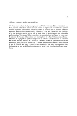89
violences commises pendant une garde à vue.
Un changement radical du régime de garde à vue. Nicolas Sarkozy affirme à loisir qu’il veut
faire passer la police de la culture de l’aveu à celui de la preuve. Il soutient même que nous
sommes déjà dans cette culture. Il suffit d’écouter ne serait-ce que les acquittés d’Outreau
racontant la façon dont se sont déroulées leurs gardes à vue pour comprendre que le ministre
n’est pas vraiment informé de ce qui se passe dans les commissariats. La commission
parlementaire d’Outreau a d’ailleurs, parmi ses recommandations, fait figurer en bonne place
la présence de l’avocat et l’assistance aux interrogatoire de police. Cette mesure se heurte à
l’hostilité de la plupart des syndicats de policiers et surtout à celle du ministre de l’intérieur.
Or seule la présence effective de l’avocat est à même d’assurer un contrôle sérieux de cette
mesure qui relève encore du Moyen Âge. La plupart des pays démocratiques l’ont accepté car
il est de l’intérêt de tous, y compris des enquêteurs, que leurs investigations soient
indiscutables et que les déclarations obtenues en garde à vue constituent enfin une preuve
fiable.
 