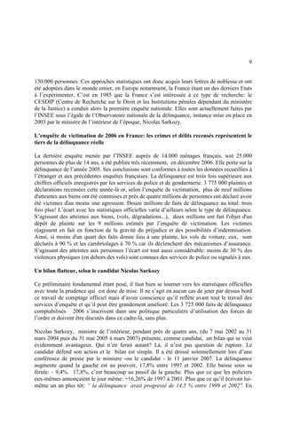 9
130.000 personnes. Ces approches statistiques ont donc acquis leurs lettres de noblesse et ont
été adoptées dans le monde entier, en Europe notamment, la France étant un des derniers Etats
à l’expérimenter. C’est en 1985 que la France s’est intéressée à ce type de recherche: le
CESDIP (Centre de Recherche sur le Droit et les Institutions pénales dépendant du ministère
de la Justice) a conduit alors la première enquête nationale. Elles sont actuellement faites par
l’INSEE sous l’égide de l’Observatoire nationale de la délinquance, instance mise en place en
2003 par le ministre de l’intérieur de l’époque, Nicolas Sarkozy.
L’enquête de victimation de 2006 en France: les crimes et délits recensés représentent le
tiers de la délinquance réelle
La dernière enquête menée par l’INSEE auprès de 14.000 ménages français, soit 25.000
personnes de plus de 14 ans, a été publiée très récemment, en décembre 2006. Elle porte sur la
délinquance de l’année 2005. Ses conclusions sont conformes à toutes les données recueillies à
l’étranger et aux précédentes enquêtes françaises. La délinquance est trois fois supérieure aux
chiffres officiels enregistrés par les services de police et de gendarmerie. 3 775 000 plaintes et
déclarations recensées cette année-là or, selon l’enquête de victimation, plus de neuf millions
d'atteintes aux biens ont été commises et près de quatre millions de personnes ont déclaré avoir
été victimes d'au moins une agression. Douze millions de faits de délinquance au total: trois
fois plus! L’écart avec les statistiques officielles varie d’ailleurs selon le type de délinquance.
S’agissant des atteintes aux biens, (vols, dégradations...), deux millions ont fait l'objet d'un
dépôt de plainte sur les 9 millions estimés par l’enquête de victimation. Les victimes
réagissent en fait en fonction de la gravité du préjudice et des possibilités d’indemnisation.
Ainsi, si moins d'un quart des faits donne lieu à une plainte, les vols de voiture, eux, sont
déclarés à 90 % et les cambriolages à 70 % car ils déclenchent des mécanismes d’assurance.
S’agissant des atteintes aux personnes l’écart est tout aussi considérable: moins de 30 % des
violences physiques (en dehors des vols) sont connues des services de police ou signalés à eux.
Un bilan flatteur, selon le candidat Nicolas Sarkozy
Ce préliminaire fondamental étant posé, il faut bien se tourner vers les statistiques officielles
avec toute la prudence qui est donc de mise. Il ne s’agit en aucun cas de jeter par dessus bord
ce travail de comptage officiel mais d’avoir conscience qu’il reflète avant tout le travail des
services d’enquête et qu’il peut être grandement amélioré. Les 3 725 000 faits de délinquance
comptabilisés 2006 s’inscrivent dans une politique particulière d’utilisation des forces de
l’ordre et doivent être discutés dans ce cadre-là, sans plus.
Nicolas Sarkozy, ministre de l’intérieur, pendant près de quatre ans, (du 7 mai 2002 au 31
mars 2004 puis du 31 mai 2005 à mars 2007) présente, comme candidat, un bilan qui se veut
évidemment avantageux. Qui n’en ferait autant? Là, il n’est pas question de rupture. Le
candidat défend son action et le bilan est simple. Il a été dressé solennellement lors d’une
conférence de presse par le ministre -ou le candidat - le 11 janvier 2007. La délinquance
augmente quand la gauche est au pouvoir, 17,8% entre 1997 et 2002. Elle baisse sous sa
férule: - 9,4%. 17,8%, c’est beaucoup au passif de la gauche. Plus que ce que les policiers
eux-mêmes annonçaient le jour même: +16,26% de 1997 à 2001. Plus que ce qu’il écrivait lui-
même un an plus tôt: “ la délinquance avait progressé de 14,5 % entre 1999 et 2002". En
 