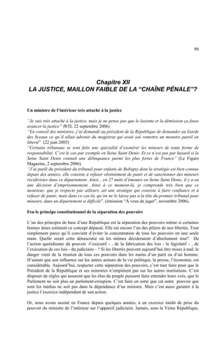 90
Chapitre XII
LA JUSTICE, MAILLON FAIBLE DE LA “CHAÎNE PÉNALE”?
Un ministre de l’intérieur très attaché à la justice
“Je suis très attaché à la justice, mais je ne pense pas que le laxisme et la démission ça fasse
avancer la justice” (RTL 22 septembre 2006).
“En conseil des ministres, j’ai demandé au président de la République de demander au Garde
des Sceaux ce qu’il allait advenir du magistrat qui avait osé remettre un monstre pareil en
liberté” (22 juin 2005)
“Certains tribunaux se sont faits une spécialité d’exonérer les mineurs de toute forme de
responsabilité. C’est le cas par exemple en Seine Saint Denis. Et ce n’est pas par hasard si la
Seine Saint Denis connaît une délinquance parmi les plus fortes de France” (Le Figaro
Magazine, 2 septembre 2006).
“J’ai parlé du président du tribunal pour enfants de Bobigny dont la stratégie est bien connue
depuis des années, elle consiste à refuser obstinément de punir et de sanctionner des mineurs
récidivistes dans ce département. Ainsi... en 27 nuits d’émeutes en Seine Saint Denis, il y a eu
une décision d’emprisonnement. Ainsi à ce moment-là, je comprends très bien que ce
monsieur, que je respecte par ailleurs, ait une stratégie qui consiste à faire confiance et à
refuser de punir, mais dans ce cas-là, qu’on ne le laisse pas à la tête du premier tribunal pour
mineurs, dans un département si difficile”. (émission “À vous de juger”, novembre 2006).
Feu le principe constitutionnel de la séparation des pouvoirs
L’un des principes de base d’une République est la séparation des pouvoirs même si certaines
bonnes âmes estiment ce concept dépassé. Elle est encore l’un des piliers de nos libertés. Tout
simplement parce qu’il convient d’éviter la concentration de tous les pouvoirs en une seule
main. Quelle serait cette démocratie où les mêmes décideraient d’absolument tout? De
l’action quotidienne du pouvoir -l’exécutif - , de la fabrication des lois - le législatif - , de
l’exécution de ces lois - du judiciaire - ? Si les libertés peuvent aujourd’hui être mises à mal, le
danger vient de la réunion de tous ces pouvoirs dans les mains d’un parti ou d’un homme.
D’autant que son influence sur les autres acteurs de la vie politique, la presse, l’économie, est
considérable. Aujourd’hui, respecter cette séparation des pouvoirs, c’est tout faire pour que le
Président de la République et ses ministres n’empiètent pas sur les autres institutions. C’est
disposer de règles qui assurent que les élus du peuple puissent faire entendre leurs voix, que le
Parlement ne soit plus un parlement-croupion. C’est faire en sorte que cet autre pouvoir que
sont les médias ne soit pas dans la dépendance d’un ministre. Mais c’est aussi garantir à la
justice l’exercice indépendant de son action.
Or, nous avons assisté en France depuis quelques années, à un exercice inédit de prise du
pouvoir du ministre de l’intérieur sur l’appareil judiciaire. Jamais, sous la Vème République,
 