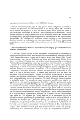 91
aucun gouvernement n’avait osé faire ce qu’a fait Nicolas Sarkozy.
Ce ne sont évidemment que les juges du siège qui font frémir d’indignation le ministre de
l’intérieur. Les procureurs lui conviennent mieux. Il faut dire que depuis 2002, en rupture
avec la tradition suivie jusque là, le choix des chefs de parquet par les gardes des sceaux se
fait souvent sans tenir compte de l’avis du Conseil Supérieur de la Magistrature: à douze
reprises, le ministre de la justice a passé outre un avis défavorable. Chacun peut constater dans
les palais de justice que se développe une culture de la soumission qui ne doit pas trop heurter
Nicolas Sarkozy. Il n’a d’ailleurs qu’à les féliciter: “jamais, je n’ai mis en cause les magistrats
dans leur ensemble. La meilleure preuve, c’est que je suis prêt à le dire, les magistrats du
parquet font un travail remarquable, seulement ils ne sont pas suivis” (RTL 22 septembre
2006).
Le ministre de l’intérieur demande des sanctions contre un juge qui aurait ordonné une
libération conditionnelle
Le 22 juin 2005, Nicolas Sarkozy, recevant des généraux et commandants de gendarmerie au
ministère de l’intérieur critiquait la décision de libération conditionnelle dont avait bénéficié
Patrick Gateau alors mis en examen pour le meurtre d’une jeune femme, Nelly Cremel,
commis quelques jours plus tôt. Il déclarait que le juge qui avait pris cette décision devait
“payer pour sa faute”. Quelques jours plus tard, en conseil des ministres, lui, le ministre de
l’intérieur, demandait au garde des sceaux que des sanctions soient prises contre ce magistrat.
Le ministre de la justice, apparemment en charge des dossiers de la justice, mettait quelque
temps à réagir et tentait de rassurer son collègue en rappelant quelques temps plus tard que
dans cette affaire “la loi, toute la loi a été respectée. C’est un collège de trois magistrats qui
s’est prononcé, sur la base d’avis et d’expertises, en application des dispositions du code
pénal et du code de procédure pénale”. Il rappelait ainsi quelle était la loi que, tout à son
énervement, l’ancien avocat devenu ministre de l’intérieur, n’avait pas eu le temps de
consulter: cette libération conditionnelle n’était pas le fait d’un magistrat, décidant seul et de
façon irresponsable, dans le secret de son cabinet. Elle était le fait de trois magistrats statuant
en collégialité après s’être entourés de toutes les garanties possibles, une enquête très
approfondie et des expertises psychiatriques favorables. La décision qu’ils avaient rendue
était connue du procureur de la République que rien n’empêchait de faire appel surtout dans
une matière aussi sensible. Comment peut-on admettre en République qu’un ministre de
l’intérieur demande des sanctions disciplinaires contre des juges qui ont rendu une décision en
collégialité? Il existe une procédure en France pour engager une action disciplinaire contre un
juge. Le ministre de l’intérieur ne fait toujours pas partie pour l’instant des autorités chargées
de la mettre en oeuvre. Peut-être est-ce préférable car, en l’espèce, ce juge était condamné
avant même de s’être expliqué. Le Conseil Supérieur de la Magistrature, qui est lui
officiellement chargé pour l’instant de la discipline des magistrats, avait saisi le président de la
République en rappelant que “l’application effective du principe constitutionnel de la
séparation des pouvoirs doit conduire les membres de l’exécutif comme du législatif à une
particulière réserve lorsqu’ils commentent une décision de justice” et que “ces propos, par
leur excès, sont de nature à porter atteinte à l’autorité de la justice et à son indépendance”.
Jacques Chirac répondait aussitôt qu’il était “particulièrement attentif” au “principe
constitutionnel de la séparation des pouvoirs et au respect de l’indépendance de la justice” .
 