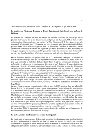 92
“Rien ne saurait les remettre en cause”, affirmait-il. On n’a jamais su qui était le “rien”.
Le ministre de l’intérieur demande le départ du président du tribunal pour enfants de
Bobigny.
Le ministre de l’intérieur se pose en censeur de certaines décisions de justice qui ne lui
plaisent pas: “quand il y a des décisions qui sont prises, dit-il en juin 2006, il faut qu’elles
soient portées à la connaissance du public, j’ai bien l’intention de le faire pour un certain
nombre de décisions de justice”. Personne n’a alors beaucoup réagi à cette déclaration-là faite
pourtant lors d’une conférence de presse. Voici le ministre de l’intérieur se présentant comme
observateur sourcilleux et censeur des jugements qui ne lui plairaient pas. Et d’enchaîner: “je
n’ai, par exemple, pas trouvé admissible que durant toutes les émeutes du mois de novembre
dernier, le tribunal de Bobigny n’ait pas prononcé une seule décision d’emprisonnement”.
On se demande pourquoi les propos tenus en le 21 septembre 2006 par Le ministre de
l’intérieur ont davantage ému que les précédents qui étaient exactement du même acabit. Ce
jour-là, il se rend à la préfecture de Seine Saint Denis et reprend son discours ordinaire: “la
police et les gendarmes ne peuvent pas tout faire, tous seuls”. Il dénonce diverses décisions et
ajoute que “de telles décisions témoignent d’une forme de démission devant des délinquants
chaque jour plus violent” avant de regretter publiquement “tant de faiblesse à l’égard des
multirécidivistes et des mineurs... J’aimerais que l’on m’explique comment on empêche un
délinquant de récidiver si l’on n’a pas le courage de le mettre en prison”.
C’en était trop pour les professionnels de justice qui ont manifesté un peu partout en France.
Le 22 septembre le premier magistrat de France, Guy Canivet, Premier Président de la Cour de
cassation, après avoir fustigé “les termes provoquant du ministre de l’intérieur mettant en
cause le fonctionnement de l’institution judiciaire” obtient une audience du Président de la
République.
Jacques Chirac reprenant en quasi copier-coller sa lettre de 2005, souligne dans une admirable
langue de bois “sa très grande exigence quant au respect de l’indépendance des magistrats et
à la nécessaire sérénité qui doit présider à l’exercice de leur mission”. Il adresse même aux
magistrats “un message de confiance dans leur engagement et leur esprit de responsabilité”.
Manifestement le message n’a pas été adressé en copie au ministre de l’intérieur qui a continué
de pus belle, se moquant comme d’une guigne des remontrances présidentielles. Le même
jour, il affirmait clairement sur RTL qu’il ne tenait aucun compte de toutes ses protestations et
s’en remettait à ce qu’il pensait être l’opinion populaire: “quel est mon juge? Les Français! Il
est peut-être venu le temps que ceux qui forment les élites républicaines se rendent compte du
décalage croissant entre ce que nous disons et ce que pensent les gens”.
En novembre 2006, il demandait ouvertement devant des millions de téléspectateurs le
déplacement du président du tribunal de Bobigny!
La justice, simple maillon dans une lourde chaîne pénale
Le syndicat de la magistrature a déjà menacé le ministre des foudres du code pénal qui interdit
de jeter publiquement le discrédit sur des décisions de justice. Il n’était pas question
évidemment d’engager de telles poursuites mais de rappeler à un ministre quelles sont ses
obligations particulières en tant que représentant de l’Etat. Nicolas Sarkozy, là comme ailleurs,
 