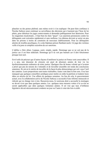 94
plancher ou des peines plafond, sans même avoir à s’en expliquer. On peut faire confiance à
Nicolas Sarkozy pour continuer sa surveillance des décisions qui n’auraient pas l’heur de lui
plaire, pour dénoncer les juges contrevenants et demander publiquement leur démission. Pour
les magistrats récalcitrants , il faut bien les faire “payer”. Les sanctions prononcées contre les
délinquants sont exécutées rapidement et sans mollesse. Les détenus devront se serrer un peu
dans les prisons à moins de construire de nouveaux établissements. Pour les délinquants
atteints de troubles psychiques, il y a des hôpitaux-prison flambant neufs. Un juge des victimes
veille à la juste et complète exécution de ces sanctions.
L’édifice a fière allure. Logique, carré, simple, rapide. Dommage que ce ne soit pas de la
justice car il est bien séduisant. Dommage qu’il ne soit pas humain car il doit fonctionner
presque tout seul.
Est-il utile de préciser que d’autres façons d’améliorer la justice en France sont concevables. Il
y a peu, une douzaine de citoyens ont payé de plusieurs années de leur vie les
dysfonctionnements ordinaires de notre justice. Quelques élus de bonne volonté qui n’avaient
a priori que peu de raisons de s’entendre et de travailler ensemble ont rendu des conclusions
unanimes. Ils ont eu le mérite de travailler de la façon la plus démocratique qui soit: sous l’oeil
des caméras. Leurs propositions sont toutes réalisables, toutes vont dans le bon sens. Il ne leur
manquait que quelques conseillers juridiques pour mettre en ordre la partition et traduire leurs
idées en articles de loi. Une affaire de quelques semaines. Au lieu de cela, le gouvernement
actuel, avec la collaboration active de Nicolas Sarkozy a accouché d’une réforme minuscule et
ridicule qui ne change rien à rien. Rassurons-nous, le souriceau dont a accouché la montagne
ne devait vivre que dans quelques années. Les quelques rares mesures votées à la va-vite ne
seront applicables que dans quelques lointaines années. Il est vrai que taux d’inflation
législative devait nécessairement conduire un jour ou l’autre à voter des lois à crédit.
 
