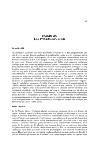 95
Chapitre XIII
LES VRAIES RUPTURES
Le passé est là
Les campagnes électorales sont faites pour rebâtir le monde. Il y a dans chaque bulletin une
part de rêve, une part d’espoir. À chacun de se débrouiller ensuite avec les promesses qu’il a
bien voulu croire ou porter. Mais le passé, lui, est têtu, en politique comme ailleurs. Celui de
Nicolas Sarkozy est là et bien là. Sa marque, ses mots, ses gestes ont d’autant moins de chance
de nous avoir échappé qu’ils ont constamment fait l’objet d’un traitement médiatique
privilégié grâce à un marketing politique haut de gamme. L’omniprésence du ministre, le flot
de ses déclarations font qu’aucun détail de son action ou de ses propos tout au long de ses cinq
dernières années n’a pu être oublié par une caméra, un micro, un journal. La difficulté tient
plutôt au trop plein. L’homme parle sans cesse et ne craint pas de se répéter, s’accrochant
inlassablement à la formule qui semble faire mouche. S’agissant de la sécurité, chacun a en
mémoire une sortie, une proposition, une visite, une interview... Pour autant, la synthèse n’est
pas aisée. La difficulté de rassembler les différents niveaux de discours: les allocutions très
travaillées, les programmes minutieusement construits, mais aussi les déclarations à l’emporte-
pièce, les mots lâchés au passage... Synthèse d’autant plus délicate que la stratégie actuelle du
candidat pourrait brouiller un peu l’image que chacun croyait connaître. Il a d’abord été
question de “rupture”. Mais avec quoi? Nicolas Sarkozy a tellement imprimé sa marque à la
politique de sécurité des cinq dernières années, qu’on ne le voit pas rompre avec lui-même ou
renier l’un de ses credos. “Rupture tranquille” ensuite. Ce glissement sémantique ne paraît pas
décisif. Puis vint le changement: “j’ai changé”. Oui mais sur quoi? Personne ne sait vraiment;
apparemment pas pour le sujet qui nous préoccupe. Le ministre dans ce domaine a fait preuve
d’une belle persévérance et a toujours maintenu et développé des analyses, des stratégies, une
philosophie qui n’a pas varié d’un iota.
Vraies ruptures
En fait Nicolas Sarkozy n’a jamais changé: son discours a toujours été un vrai discours de
rupture. Mais une rupture pour l’instant contrariée: il n’a jamais pu aller jusqu’au bout de ses
projets. L’ambition de l’homme, tout le monde la connaît et lui-même l’avoue sans détour. Le
pouvoir l’habite. Mais ce pouvoir, il ne l’a jamais eu complètement. Il s’est parfois fourvoyé, a
connu des échecs, parfois cuisants mais il s’est toujours relevé à la recherche de la plus haute
marche, la seule qui l’intéresse. Quand il s’est hissé à des responsabilités ministérielles, il n’a
jamais été le numéro un. Un obstacle s’est toujours dressé sur sa route pour l’empêcher
d’exprimer totalement, de traduire complètement ses idées. Il lui est rarement arrivé de quitter
l’hémicycle en se disant qu’une loi qu’il avait pourtant portée était vraiment en définitive la
sienne. Plus d’une fois il est parti dépité en clamant haut et fort que bientôt, oui, bientôt, il
pourrait accomplir pleinement son dessein qu’on ne comprenait pas encore, les esprits n’étant
 