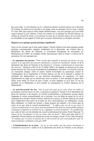 96
pas assez mûrs. Le seul domaine où il a vraiment pu donner sa pleine mesure est la direction
de la police. Un police qu’il a pu bâtir à son image, selon ses principes. Pour le reste, il attend
le 6 mai 2007 pour pouvoir enfin rompre définitivement avec des principes qui l’ont bridé
jusqu’à présent et qu’il abhorre. Cerner les contours de la politique de Nicolas Sarkozy, en
matière de sécurité du moins, c’est retrouver la cause de ses derniers échecs, de ses reculs, de
ses rebuffades ou des rappels à l’ordre qu’il a essuyés. Patiemment, en attendant son heure.
Ruptures avec quelques grands principes républicains
Force est de constater que le plus grand chagrin Nicolas Sarkozy tient dans quelques grands
principes constitutionnels, quelques fondements de la démocratie, qui traînent dans la
Déclaration des Droits de l’Homme, la Convention Européenne de sauvegarde, les
Déclarations de l’ONU, de multiples traités internationaux dont la France a souvent été le
promoteur. En voici quelques uns.
- La séparation des pouvoirs. “Toute société dans laquelle la garantie des droits n’est pas
assurée ni la séparation des pouvoirs déterminée n’a point de constitution” (article 16 de la
déclaration des droits de l’homme et du citoyen): le “principe constitutionnel de séparation
des pouvoirs” (Décision n°80-119 du 22 juillet 1980) a été rappelé au ministre par les plus
hautes autorités de l’Etat et par le président de la République lui-même à l’occasion d’une de
ses incessantes attaques contre la justice. Inutile d’escompter un quelconque respect de
l’indépendance de la magistrature si Nicolas Sarkozy est élu. Si le ministre se permet de
demander des déplacements ou des sanctions disciplinaires de magistrats, s’il tance
régulièrement les juges qui ne mettent pas assez en prison, et leur demande de payer leurs
fautes avant même de savoir de quoi il parle, on peut imaginer ce qu’il fera s’il est élu
président de la République et qu’il préside en conséquence le Conseil Supérieur de la
Magistrature!
- La non-rétro-activité des lois. “Nul ne peut être puni qu’en vertu d’une loi établie et
promulguée antérieurement au délit, et légalement appliquée” (article 8 de la déclaration des
droits de l’homme et du citoyen). Le Conseil constitutionnel a évidemment reconnu depuis
longtemps la valeur constitutionnelle de ce principe. Lors du débat du projet de loi sur le
traitement de la récidive Pascal Clément, ministre de la justice, et Nicolas Sarkozy ont milité
pour l’application rétro-active de la peine de suivi socio-judiciaire aux délinquants sexuels
déjà condamnés. Le Garde des Sceaux a même proposé aux députés, s’ils avaient gain de
cause, de ne pas saisir le conseil constitutionnel: “ Il suffira pour eux de ne pas saisir le
conseil constitutionnel et ceux qui le saisiront prendront sans doute la responsabilité politique
et humaine d’empêcher la nouvelle loi de s’appliquer au stock de détenus”. Il a aussitôt reçu
une volée de bois vert du président du conseil constitutionnel lui-même, Pierre Mazeaud: “le
respect de la Constitution est non un risque mais un devoir”. Deux jours plus tard, le 27
septembre, Nicolas Sarkozy est néanmoins revenu à la charge, comme s’il ne s’était rien passé:
“je souhaite que l’on pose la question de la rétro-activité du suivi socio-judiciaire pour les
multi-récidivistes condamnés avant juin 1998".
- L’individualisation de la peine. “La loi ne doit établir que des peines strictement et
évidemment nécessaires” (article 8 de la déclaration des droits de l’homme et du citoyen).
 