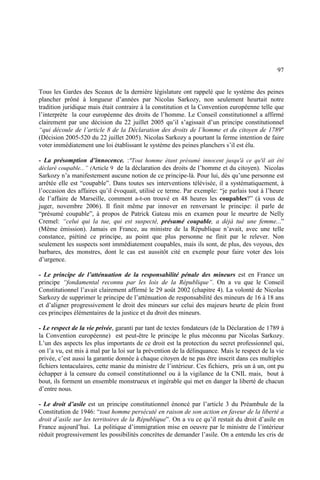 97
Tous les Gardes des Sceaux de la dernière législature ont rappelé que le système des peines
plancher prôné à longueur d’années par Nicolas Sarkozy, non seulement heurtait notre
tradition juridique mais était contraire à la constitution et la Convention européenne telle que
l’interprète la cour européenne des droits de l’homme. Le Conseil constitutionnel a affirmé
clairement par une décision du 22 juillet 2005 qu’il s’agissait d’un principe constitutionnel
“qui découle de l’article 8 de la Déclaration des droits de l’homme et du citoyen de 1789"
(Décision 2005-520 du 22 juillet 2005). Nicolas Sarkozy a pourtant la ferme intention de faire
voter immédiatement une loi établissant le système des peines planchers s’il est élu.
- La présomption d’innocence. :"Tout homme étant présumé innocent jusqu'à ce qu'il ait été
déclaré coupable...” (Article 9 de la déclaration des droits de l’homme et du citoyen). Nicolas
Sarkozy n’a manifestement aucune notion de ce principe-là. Pour lui, dès qu’une personne est
arrêtée elle est “coupable”. Dans toutes ses interventions télévisée, il a systématiquement, à
l’occasion des affaires qu’il évoquait, utilisé ce terme. Par exemple: “je parlais tout à l’heure
de l’affaire de Marseille, comment a-t-on trouvé en 48 heures les coupables?” (à vous de
juger, novembre 2006). Il finit même par innover en renversant le principe: il parle de
“présumé coupable”, à propos de Patrick Gateau mis en examen pour le meurtre de Nelly
Cremel: “celui qui la tue, qui est suspecté, présumé coupable, a déjà tué une femme...”
(Même émission). Jamais en France, au ministre de la République n’avait, avec une telle
constance, piétiné ce principe, au point que plus personne ne finit par le relever. Non
seulement les suspects sont immédiatement coupables, mais ils sont, de plus, des voyous, des
barbares, des monstres, dont le cas est aussitôt cité en exemple pour faire voter des lois
d’urgence.
- Le principe de l’atténuation de la responsabilité pénale des mineurs est en France un
principe “fondamental reconnu par les lois de la République”. On a vu que le Conseil
Constitutionnel l’avait clairement affirmé le 29 août 2002 (chapitre 4). La volonté de Nicolas
Sarkozy de supprimer le principe de l’atténuation de responsabilité des mineurs de 16 à 18 ans
et d’aligner progressivement le droit des mineurs sur celui des majeurs heurte de plein front
ces principes élémentaires de la justice et du droit des mineurs.
- Le respect de la vie privée, garanti par tant de textes fondateurs (de la Déclaration de 1789 à
la Convention européenne) est peut-être le principe le plus méconnu par Nicolas Sarkozy.
L’un des aspects les plus importants de ce droit est la protection du secret professionnel qui,
on l’a vu, est mis à mal par la loi sur la prévention de la délinquance. Mais le respect de la vie
privée, c’est aussi la garantie donnée à chaque citoyen de ne pas être inscrit dans ces multiples
fichiers tentaculaires, cette manie du ministre de l’intérieur. Ces fichiers, pris un à un, ont pu
échapper à la censure du conseil constitutionnel ou à la vigilance de la CNIL mais, bout à
bout, ils forment un ensemble monstrueux et ingérable qui met en danger la liberté de chacun
d’entre nous.
- Le droit d’asile est un principe constitutionnel énoncé par l’article 3 du Préambule de la
Constitution de 1946: “tout homme persécuté en raison de son action en faveur de la liberté a
droit d’asile sur les territoires de la République”. On a vu ce qu’il restait du droit d’asile en
France aujourd’hui. La politique d’immigration mise en oeuvre par le ministre de l’intérieur
réduit progressivement les possibilités concrètes de demander l’asile. On a entendu les cris de
 