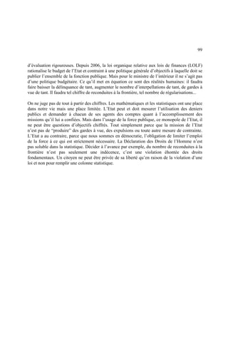 99
d’évaluation rigoureuses. Depuis 2006, la loi organique relative aux lois de finances (LOLF)
rationalise le budget de l’Etat et contraint à une politique générale d’objectifs à laquelle doit se
publier l’ensemble de la fonction publique. Mais pour le ministre de l’intérieur il ne s’agit pas
d’une politique budgétaire. Ce qu’il met en équation ce sont des réalités humaines: il faudra
faire baisser la délinquance de tant, augmenter le nombre d’interpellations de tant, de gardes à
vue de tant. Il faudra tel chiffre de reconduites à la frontière, tel nombre de régularisations...
On ne juge pas de tout à partir des chiffres. Les mathématiques et les statistiques ont une place
dans notre vie mais une place limitée. L’Etat peut et doit mesurer l’utilisation des deniers
publics et demander à chacun de ses agents des comptes quant à l’accomplissement des
missions qu’il lui a confiées. Mais dans l’usage de la force publique, ce monopole de l’Etat, il
ne peut être questions d’objectifs chiffrés. Tout simplement parce que la mission de l’Etat
n’est pas de “produire” des gardes à vue, des expulsions ou toute autre mesure de contrainte.
L’Etat a au contraire, parce que nous sommes en démocratie, l’obligation de limiter l’emploi
de la force à ce qui est strictement nécessaire. La Déclaration des Droits de l’Homme n’est
pas soluble dans la statistique. Décider à l’avance par exemple, du nombre de reconduites à la
frontière n’est pas seulement une indécence, c’est une violation éhontée des droits
fondamentaux. Un citoyen ne peut être privée de sa liberté qu’en raison de la violation d’une
loi et non pour remplir une colonne statistique.
 