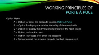 WORKING PRINCIPLES OF
PORTE À PUCE
Option Menu
A = Option for enter the passcode to open PORTE A PUCE
B = Option for display the relative Humidity of the room inside
C = Option for display the dry bulb temperature of the room inside
D = Option to close the door
* = Option to process after enter the passcode
# = Option to reset the previous pascode that had been entered
 