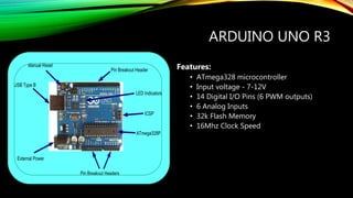 ARDUINO UNO R3
Features:
• ATmega328 microcontroller
• Input voltage - 7-12V
• 14 Digital I/O Pins (6 PWM outputs)
• 6 Analog Inputs
• 32k Flash Memory
• 16Mhz Clock Speed
 