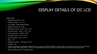 DISPLAY DETAILS OF I2C LCD
Display details:
• Diagonal Screen Size：0.91"
• Number of Pixels：128 × 32
• Color Depth：Monochrome (White)
• Module Construction：COG
• Module Size (mm)：46.30× 11.50 × 1.45
• Panel Size (mm)：30.00 × 11.50 × 1.45
• Active Area (mm)：22.384 × 5.584
• Pixel Pitch (mm)：0.175 × 0.175
• Pixel Size (mm)：0.159 × 0.159
• Duty：1/32
• Brightness ( cd/m2)：150 (Typ) @ 7.25V
• Interface：I2C
• Display current draw is completely dependent on your usage: each OLED LED draws current when on so the more pixels you have lit, the more
current is used. They tend to draw ~15mA or so in practice but for precise numbers you must measure the current in your usage circuit.
• This board/chip uses I2C 7-bit address 0x3C
 
