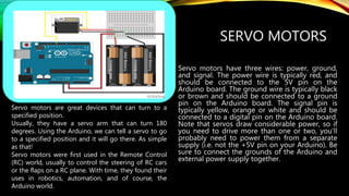 SERVO MOTORS
Servo motors have three wires: power, ground,
and signal. The power wire is typically red, and
should be connected to the 5V pin on the
Arduino board. The ground wire is typically black
or brown and should be connected to a ground
pin on the Arduino board. The signal pin is
typically yellow, orange or white and should be
connected to a digital pin on the Arduino board.
Note that servos draw considerable power, so if
you need to drive more than one or two, you'll
probably need to power them from a separate
supply (i.e. not the +5V pin on your Arduino). Be
sure to connect the grounds of the Arduino and
external power supply together.
Servo motors are great devices that can turn to a
specified position.
Usually, they have a servo arm that can turn 180
degrees. Using the Arduino, we can tell a servo to go
to a specified position and it will go there. As simple
as that!
Servo motors were first used in the Remote Control
(RC) world, usually to control the steering of RC cars
or the flaps on a RC plane. With time, they found their
uses in robotics, automation, and of course, the
Arduino world.
 