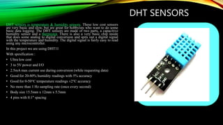 DHT SENSORS
DHT sensors is temperature & humidity sensors. These low cost sensors
are very basic and slow, but are great for hobbyists who want to do some
basic data logging. The DHT sensors are made of two parts, a capacitive
humidity sensor and a thermistor. There is also a very basic chip inside
that does some analog to digital conversion and spits out a digital signal
with the temperature and humidity. The digital signal is fairly easy to read
using any microcontroller.
In this project we are using DHT11
With spesification :
• Ultra low cost
• 3 to 5V power and I/O
• 2.5mA max current use during conversion (while requesting data)
• Good for 20-80% humidity readings with 5% accuracy
• Good for 0-50°C temperature readings ±2°C accuracy
• No more than 1 Hz sampling rate (once every second)
• Body size 15.5mm x 12mm x 5.5mm
• 4 pins with 0.1" spacing
 