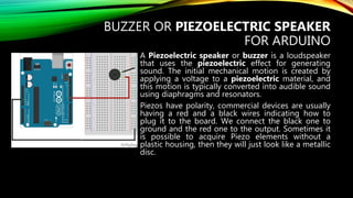 BUZZER OR PIEZOELECTRIC SPEAKER
FOR ARDUINO
A Piezoelectric speaker or buzzer is a loudspeaker
that uses the piezoelectric effect for generating
sound. The initial mechanical motion is created by
applying a voltage to a piezoelectric material, and
this motion is typically converted into audible sound
using diaphragms and resonators.
Piezos have polarity, commercial devices are usually
having a red and a black wires indicating how to
plug it to the board. We connect the black one to
ground and the red one to the output. Sometimes it
is possible to acquire Piezo elements without a
plastic housing, then they will just look like a metallic
disc.
 