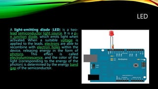 LED
A light-emitting diode (LED) is a two-
lead semiconductor light source. It is a p–
n junction diode, which emits light when
activated. When a suitable voltage is
applied to the leads, electrons are able to
recombine with electron holes within the
device, releasing energy in the form of
photons. This effect is called
electroluminescence, and the color of the
light (corresponding to the energy of the
photon) is determined by the energy band
gap of the semiconductor.
 