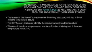 WE INCLUDE THE MODIFICATION TO THE FUNCTION OF THE
DOOR NOT ONLY AS THE AUTOMATIC SAFETY DOOR FROM
A BURGLAR, BUT PORTE À PUCE IS ALSO THE SAFETY DOOR
FROM FIRE AND EXTREME TEMPERATURE BY USING :
• The buzzer as the alarm if someone enter the wrong passcode, and also if fire or
extreme temperature occurs
• The DHT Sensors that could identify the relative humidity and temperature
• We controll the door to open (servo to rotates for about 90 degrees) if the room
temperature reach 35ºC
 