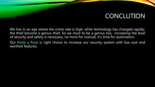 CONCLUTION
We live in an age where the crime rate is high, while technology has changed rapidly,
the thief become a genius thief. So we must to be a genius too, increasing the level
of security and safety is necessary, no more for manual, it’s time for automation.
Our Porte a Puce is right choice to increase our security system with low cost and
worthed features.
 