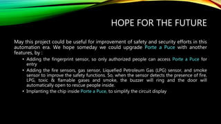 HOPE FOR THE FUTURE
May this project could be useful for improvement of safety and security efforts in this
automation era. We hope someday we could upgrade Porte a Puce with another
features, by :
• Adding the fingerprint sensor, so only authorized people can access Porte a Puce for
entry
• Adding the fire sensors, gas sensor, Liquefied Petroleum Gas (LPG) sensor, and smoke
sensor to improve the safety functions. So, when the sensor detects the presence of fire,
LPG, toxic & flamable gases and smoke, the buzzer will ring and the door will
automatically open to rescue people inside.
• Implanting the chip inside Porte a Puce, to simplify the circuit display
 