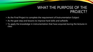 WHAT THE PURPOSE OF THE
PROJECT?
• As the Final Project to complete the requirement of Instrumentation Subject
• As the geat step and lessons to improve hard skills and softskills
• To apply the knowledge in instrumentation that have acquired during the lectures in
class
 