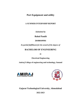 Port Equipment and utility
A SUMMER INTERNSHIP REPORT
Submitted by
Rahul Pandit
201080109501
In partial fulfillment for the award of the degree of
BACHELOR OF ENGINEERING
in
Electrical Engineering
Amiraj College of engineering and technology, Sanand
Gujarat Technological University, Ahmedabad
2022-2023
 
