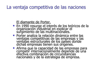 La ventaja competitiva de las naciones El diamante de Porter. En 1990 resurge el interés de los teóricos de la organización industrial en explicar el surgimiento de las multinacionales.  Porter analiza la relación dinámica entre las ventajas competitivas de las empresas y las ventajas estructurales de los países donde dichas empresas tienen sus orígenes. Afirma que la capacidad de las empresas para competir internacionalmente depende de una efectiva combinación de circunstancias nacionales y de la estrategia de empresa. 