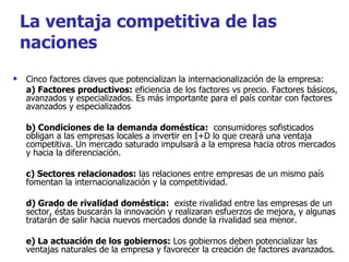 Cinco factores claves que potencializan la internacionalización de la empresa: a) Factores productivos:  eficiencia de los factores vs precio. Factores básicos, avanzados y especializados. Es más importante para el país contar con factores avanzados y especializados b) Condiciones de la demanda doméstica:   consumidores sofisticados obligan a las empresas locales a invertir en I+D lo que creará una ventaja competitiva. Un mercado saturado impulsará a la empresa hacia otros mercados y hacia la diferenciación. c) Sectores relacionados:  las relaciones entre empresas de un mismo país fomentan la internacionalización y la competitividad.  d) Grado de rivalidad doméstica:   existe rivalidad entre las empresas de un sector, éstas buscarán la innovación y realizaran esfuerzos de mejora, y algunas tratarán de salir hacia nuevos mercados donde la rivalidad sea menor. e) La actuación de los gobiernos:  Los gobiernos deben potencializar las ventajas naturales de la empresa y favorecer la creación de factores avanzados.  La ventaja competitiva de las naciones 