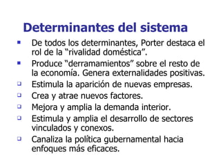 Determinantes del sistema De todos los determinantes, Porter destaca el rol de la “rivalidad doméstica”. Produce “derramamientos” sobre el resto de la economía. Genera externalidades positivas. Estimula la aparición de nuevas empresas. Crea y atrae nuevos factores. Mejora y amplia la demanda interior. Estimula y amplia el desarrollo de sectores vinculados y conexos. Canaliza la política gubernamental hacia enfoques más eficaces. 