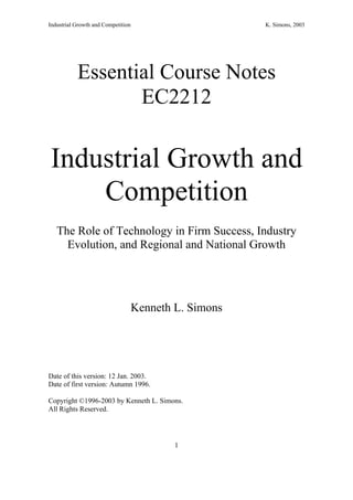 Industrial Growth and Competition                       K. Simons, 2003




           Essential Course Notes
                  EC2212

Industrial Growth and
    Competition
   The Role of Technology in Firm Success, Industry
     Evolution, and Regional and National Growth




                                    Kenneth L. Simons




Date of this version: 12 Jan. 2003.
Date of first version: Autumn 1996.

Copyright ©1996-2003 by Kenneth L. Simons.
All Rights Reserved.




                                            1
 