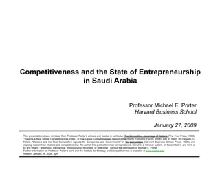 Competitiveness and the State of Entrepreneurship
                       in Saudi Arabia


                                                                                                           Professor Michael E. Porter
                                                                                                             Harvard Business School

                                                                                                                                 January 27, 2009
           This presentation draws on ideas from Professor Porter’s articles and books, in particular, The Competitive Advantage of Nations (The Free Press, 1990),
           “Towards a New Global Competitiveness Index,” in The Global Competitiveness Report 2008 (World Economic Forum, 2008), with S. Stern, M. Delgado, C.
           Ketels, “Clusters and the New Competitive Agenda for Companies and Governments” in On Competition (Harvard Business School Press, 1998), and
           ongoing research on clusters and competitiveness. No part of this publication may be reproduced, stored in a retrieval system, or transmitted in any form or
           by any means - electronic, mechanical, photocopying, recording, or otherwise - without the permission of Michael E. Porter.
           Further information on Professor Porter’s work and the Institute for Strategy and Competitiveness is available at www.isc.hbs.edu
           Version: January 24, 2009, 3pm
20090126 – Saudi Arabia.ppt                                                             1                                                          Copyright 2009 © Professor Michael E. Porter
 