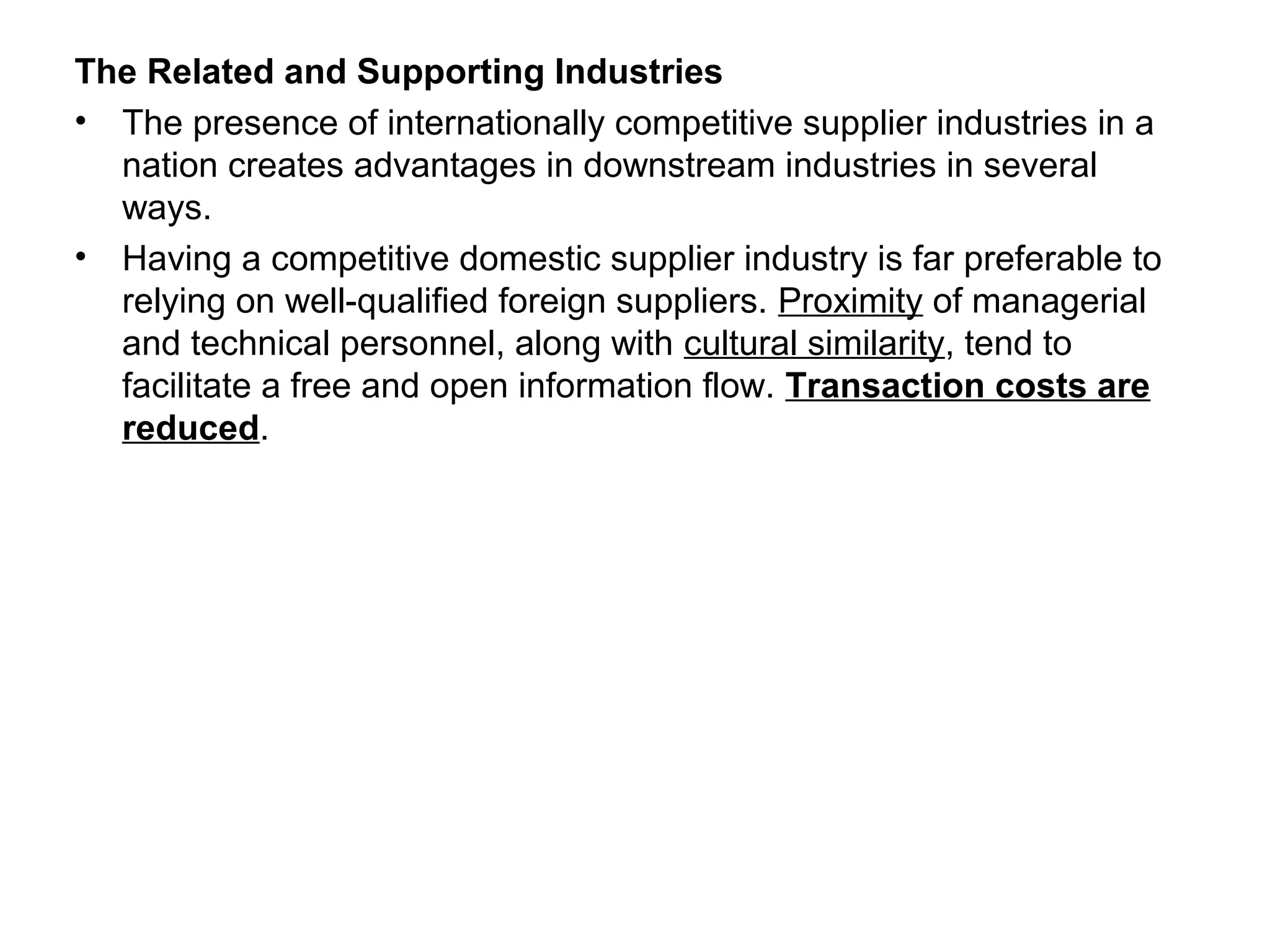 The Related and Supporting Industries
• The presence of internationally competitive supplier industries in a
nation creates advantages in downstream industries in several
ways.
• Having a competitive domestic supplier industry is far preferable to
relying on well-qualified foreign suppliers. Proximity of managerial
and technical personnel, along with cultural similarity, tend to
facilitate a free and open information flow. Transaction costs are
reduced.
 