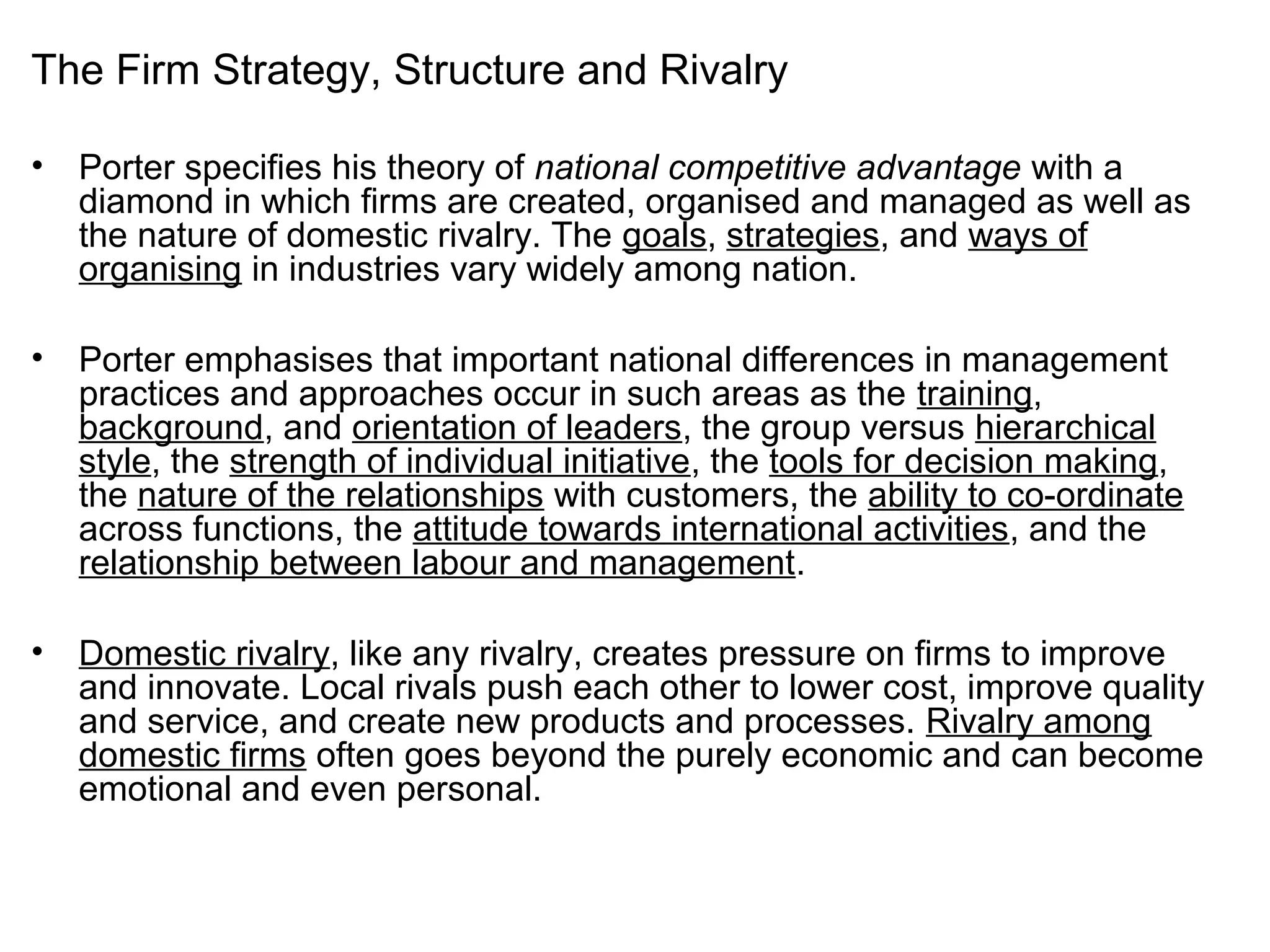 The Firm Strategy, Structure and Rivalry
• Porter specifies his theory of national competitive advantage with a
diamond in which firms are created, organised and managed as well as
the nature of domestic rivalry. The goals, strategies, and ways of
organising in industries vary widely among nation.
• Porter emphasises that important national differences in management
practices and approaches occur in such areas as the training,
background, and orientation of leaders, the group versus hierarchical
style, the strength of individual initiative, the tools for decision making,
the nature of the relationships with customers, the ability to co-ordinate
across functions, the attitude towards international activities, and the
relationship between labour and management.
• Domestic rivalry, like any rivalry, creates pressure on firms to improve
and innovate. Local rivals push each other to lower cost, improve quality
and service, and create new products and processes. Rivalry among
domestic firms often goes beyond the purely economic and can become
emotional and even personal.
 
